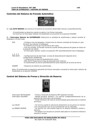 PARA USO EXCLUSIVO EN SIMULACIÓN DE VUELO.
NO USAR EN AVIACIÓN REAL
Level-D Simulations 767-300
TREN DE ATERRIZAJE Y SISTEMA DE FRENOS
145
Controles del Sistema de Frenado Automático
1 – Luz AUTO BRAKES: Se ilumina si el sistema se encuentra desarmado manual o automáticamente.
- El autofrenado se desarma cuando se aplica n los frenos manuales.
- Se ilumina si el interruptor selector de Autobrakes se encuentra en la posición DISARM.
2 – Interruptor Selector de AUTOBRAKES: Selecciona la cantidad de autofrenado a aplicar durante el
despegue o el aterrizaje.
RTO - Configura ción de despegue. Proporciona la máxima cantidad de frenada en caso
de tener que abortar el despegue.
- El sistema se arma por encima de los 85 nudos.
- Una vez armado, el frenado comienza cuando ambas palancas de gases se sitúan en
la posición de ralentí.
- El interruptor selector vuelve a la posición OFF automáticamente tras el despegue.
1, 2, 3, 4
MAX AUTO - Configuraciones de aterrizaje. La tasa de desaceleración depende de la
configuración establecida.
- 1 Proporciona la tasa de desaceleración menor.
- MAX AUTO Proporciona la tasa de desaceleración máxima.
- El autofrenado se activa automáticamente justo después de la toma de tierra.
DISARM - Desactiva el sistema de autofrenado.
Nota: El autofrenado se desactiva aplicando los frenos manuales o situando el interruptor selector de
Autobrakes en la posición DISARM.
Control del Sistema de Frenos y Dirección de Reserva
Interruptor NO PULSADO - Frenos y Dirección de Reserva OFF (posición normal).
Interruptor PULSADO - Bomba primaria Número 1 en marcha (independientemente de la
posición del interruptor de la bomba).
- Fluido hidráulico de reserva central aislado para presurizar el sistema
de frenos.
Luz VALVE - Se ilumina cuando la válvula de aislamiento se encuentra en tránsito
o en una posición que no se corresponde con la ordenada.
Luz BRAKE SOURCE - Se ilumina con una presión baja en el sistema hidráulico central y
derecho.
- Se apaga si se recupera la presión adecuada en el sistema hidráulico
derecho o central.
 