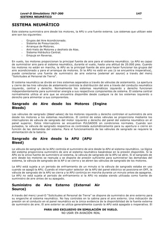 Level-D Simulations 767-300
SISTEMA NEUMÁTICO
147
PARA USO EXCLUSIVO EN SIMULACIÓN DE VUELO.
NO USAR EN AVIACIÓN REAL
SISTEMA NEUMÁTICO
Este sistema suministra aire desde los motores, la APU o una fuente externa. Los sistemas que utilizan este
aire son los siguientes:
- Grupos del Aire Acondicionado.
- Sistema de Presurización.
- Arranque de Motores.
- Anti-hielo de Motores y deshielo de Alas.
- Sistema Hidráulico Central.
- Empuje en Reversa.
En vuelo, los motores proporcionan la principal fuente de aire para el sistema neumático. La APU es capaz
de suministrar aire para el sistema neumático, durante el vuelo, hasta una altitud de 20.000 pies. Cuando
los motores no están en marcha, la APU es la principal fuente de aire para hacer funcionar los grupos del
aire acondicionado y para el arranque de motores. Si la APU no está en uso (o se encuentra inoperativa),
puede conectarse una fuente de suministro de aire externa (external air source) a través del menú
“Solicitudes al Personal de Tierra”.
El sistema neumático se divide en tres sistemas separados a través de válvulas de aislamiento. La apertura
y cierre de las tres válvulas de aislamiento controla la distribución del aire a través del conducto neumático
izquierdo, central y derecho. Normalmente los sistemas neumáticos izquierdo y derecho funcionan
independientemente para suministrar energía a sus respectivos componentes de sistema. El sistema central
normalmente utiliza el aire que se encuentra disponible desde cualquie ra de los sistemas izquierdo o
derecho para alimentar a sus componentes.
Sangrado de Aire desde los Motores (Engine
Bleeds)
Las válvulas de sangrado (bleed valves) de los motores izquierdo y derecho controlan el suministro de aire
desde los motores a los sistemas neumáticos. El control de estas válvulas se proporciona mediante los
interruptores de válvula de sangrado del motor izquierdo y derecho del panel del sistema neumático en el
panel superior. Estos interruptores se encuentran PULSADOS en condiciones normales. Cuando son
pulsados, la válvula de sangrado respectiva es controlada automáticamente para su apertura o cierre en
función de las demandas del sistema. Para el funcionamiento de las válvulas de sangrado se requiere la
alimentación de la batería.
Sangrado de Aire desde la APU (APU
Bleed)
La válvula de sangrado de la APU controla el suministro de aire desde la APU al sistema neumático. La lógica
del sistema proporciona suministro de aire al sistema neumático basándose en la presión disponible. Si la
APU es la única fuente de suministro al sistema, la válvula de sangrado de la APU se abre. Si el sangrado de
aire desde los motores se reanuda y se dispone de presión suficiente para suministrar las demandas del
sistema, la válvula de sangrado de la AP U se cierra y se abren las válvulas de sangrado de los motores.
La APU está sujeta a un periodo de enfriamiento de un minuto si la válvula de sangrado estaba en uso
cuando se apagó la APU. Cuando el interruptor selector de la APU del panel eléctrico se posiciona en OFF, la
válvula de sangrado de la APU se cierra y la APU continúa en marcha durante un minuto antes de apagarse.
La APU no está sujeta al periodo de enfriamiento si la APU no estaba siendo utilizada como fuente de
suministro de aire antes de su apagado.
Suministro de Aire Externo (External Air
Source)
A través del menú Level-D “Solicitudes al Personal de Tierra” se dispone de suministro de aire externo para
su enganche al sistema neumático. No hay controles en la cabina para el aire externo. Una indicación de
presión en el conducto en el panel neumático es la única evidencia de la disponibilidad de la fuente externa
de suministro de aire. El aire exterior se utiliza generalmente cuando la APU está apagada o inoperativa. El
 