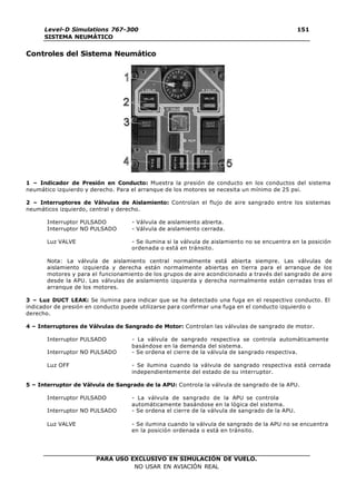 PARA USO EXCLUSIVO EN SIMULACIÓN DE VUELO.
NO USAR EN AVIACIÓN REAL
Level-D Simulations 767-300
SISTEMA NEUMÁTICO
151
Controles del Sistema Neumático
1 – Indicador de Presión en Conducto: Muestra la presión de conducto en los conductos del sistema
neumático izquierdo y derecho. Para el arranque de los motores se necesita un mínimo de 25 psi.
2 – Interruptores de Válvulas de Aislamiento: Controlan el flujo de aire sangrado entre los sistemas
neumáticos izquierdo, central y derecho.
Interruptor PULSADO - Válvula de aislamiento abierta.
Interruptor NO PULSADO - Válvula de aislamiento cerrada.
Luz VALVE - Se ilumina si la válvula de aislamiento no se encuentra en la posición
ordenada o está en tránsito.
Nota: La válvula de aislamiento central normalmente está abierta siempre. Las válvulas de
aislamiento izquierda y derecha están normalmente abiertas en tierra para el arranque de los
motores y para el funcionamiento de los grupos de aire acondicionado a través del sangrado de aire
desde la APU. Las válvulas de aislamiento izquierda y derecha normalmente están cerradas tras el
arranque de los motores.
3 – Luz DUCT LEAK: Se ilumina para indicar que se ha detectado una fuga en el respectivo conducto. El
indicador de presión en conducto puede utilizarse para confirmar una fuga en el conducto izquierdo o
derecho.
4 – Interruptores de Válvulas de Sangrado de Motor: Controlan las válvulas de sangrado de motor.
Interruptor PULSADO - La válvula de sangrado respectiva se controla automáticamente
basándose en la demanda del sistema.
Interruptor NO PULSADO - Se ordena el cierre de la válvula de sangrado respectiva.
Luz OFF - Se ilumina cuando la válvula de sangrado respectiva está cerrada
independientemente del estado de su interruptor.
5 – Interruptor de Válvula de Sangrado de la APU: Controla la válvula de sangrado de la APU.
Interruptor PULSADO - La válvula de sangrado de la APU se controla
automáticamente basándose en la lógica del sistema.
Interruptor NO PULSADO - Se ordena el cierre de la válvula de sangrado de la APU.
Luz VALVE - Se ilumina cuando la válvula de sangrado de la APU no se encuentra
en la posición ordenada o está en tránsito.
 