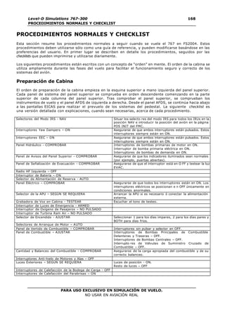 Level-D Simulations 767-300
PROCEDIMIENTOS NORMALES Y CHECKLIST
168
168
PARA USO EXCLUSIVO EN SIMULACIÓN DE VUELO.
NO USAR EN AVIACIÓN REAL
PROCEDIMIENTOS NORMALES Y CHECKLIST
Esta sección resume los procedimientos normales a seguir cuando se vuele el 767 en FS2004. Estos
procedimientos deben utilizarse sólo como una guía de referencia, y pueden modificarse basándose en las
preferencias del usuario. En primer lugar se describen en detalle los procedimientos, seguidos por las
checklists que pueden imprimirse y utilizarse diariamente.
Los siguientes procedimientos están escritos con un concepto de “orden” en mente. El orden de la cabina se
utiliza ampliamente durante las fases del vuelo para facilitar el funcionamiento seguro y correcto de los
sistemas del avión.
Preparación de Cabina
El orden de preparación de la cabina empieza en la esquina superior a mano izquierda del panel superior.
Cada panel de sistema del panel superior se comprueba en orden descendente comenzando en la parte
superior de cada columna del panel superior. Tras comprobar el panel superior, se comprueban los
instrumentos de vuelo y el panel AFDS de izquierda a derecha. Desde el panel AFDS, se continúa hacia abajo
a las pantallas EICAS para realizar el prevuelo de los sistemas del pedestal. La siguiente checklist es
una versión detallada con explicaciones, cuando sean necesarias, acerca de cada procedimiento.
Selectores del Modo IRS - NAV Situar los selecto res del modo IRS para todos los IRUs en la
posición NAV e introducir la posición del avión en la página
POS INIT del FMC.
Interruptores Yaw Dampers – ON Asegurarse de que ambos interruptores están pulsados. Estos
interruptores siempre están en ON.
Interruptores EEC – ON Asegurarse de que ambos interruptores están pulsados. Estos
interruptores siempre están en ON.
Panel Hidráulico - COMPROBAR Interruptores de bombas primarias de motor en ON.
Interruptor de bomba primaria eléctrica en ON.
Interruptores de bombas de demanda en ON.
Panel de Avisos del Panel Superior - COMPROBAR Asegurarse de que los indicadores iluminados sean normales
(por ejemplo, puertas abiertas).
Panel de Señalización de Evacuación - COMPROBAR Asegurarse de que el interruptor está en O FF y testear la luz
EVAC.
Radio HF Izquierda – OFF
Interruptor de Batería – ON
Selector de Alimentación de Reserva - AUTO
Panel Eléctrico – COMPROBAR Asegurarse de que todos los interruptores están en ON. Los
interruptores eléctricos se posicionan e n OFF únicamente en
condiciones anormales.
Selector de la APU – SEGÚN SE REQUIERA Arrancar la APU si es necesario ó conectar la alimentación
externa.
Grabadora de Voz en Cabina - TESTEAR Escuchar el tono de testeo.
Interruptor de Luces de Emergencia - ARMED
Interruptor de Oxígeno de Pasajeros – NO PULSADO
Interruptor de Turbina Ram Air – NO PULSADO
Selector de Encendido - AJUSTAR Seleccionar 1 para los días impares, 2 para los días pares y
BOTH para días fríos.
Selectores de Arranque de Motor – AUTO
Panel de Vertido de Combustible – COMPROBAR Interruptores sin pulsar y selector en OFF.
Panel de Combustible – AJUSTAR Interruptores de Bombas Principales de Combustible
Delanteras y Traseras – OFF.
Interruptores de Bombas Centrales – OFF.
Interrupto res de Válvulas de Suministro Cruzado de
Combustible – OFF.
Cantidad y Balanceo del Combustible - COMPROBAR Asegurarse de la carga apropiada del combustible y de su
correcto balanceo.
Interruptores Anti-hielo de Motores y Alas – OFF
Luces Exteriores – SEGÚN SE REQUIERA Luces de posición - ON.
Resto de luces – OFF
Interruptores de Calefacción de la Bodega de Carga - OFF
Interruptores de Calefacción del Parabrisas – ON
 