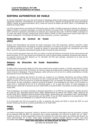 Level-D Simulations 767-300
SISTEMA AUTOMÁTICO DE VUELO
18
PARA USO EXCLUSIVO EN SIMULACIÓN DE VUELO.
NO USAR EN AVIACIÓN REAL
SISTEMA AUTOMÁTICO DE VUELO
El control automático del vuelo del avión desde el despegue hasta el aterrizaje es posible con el uso de los
siguientes sistemas: Ordenadores de Control de Vuelo (FCC), Sistema de Dirección de Vuelo Automático
(AFDS), Mando de Gases Automático (A/T), Panel de Control de Modos del AFDS (MCP) y el Ordenador de
Gestión de Vuelo (FMC).
Los FCCs proporcionan una fuente de información para el AFDS. El AFDS proporciona órdenes de cabeceo y
alabeo al piloto y al piloto automático a través del Director de Vuelo (F/D). El Mando de Gases Automático
(A/T) controla la aplicación automática de potencia para cada fase del vuelo. El MCP del AFDS, localizado en
el centro del panel principal, proporciona control sobre el AFDS. El FMC proporciona control total sobre la
ruta de navegación y los ajustes de potencia para el ascenso, crucero y descenso.
Ordenadores de Control de Vuelo
(FCC)
Existen tres Ordenadores de Control de Vuelo conocidos como FCC Izquierdo, Central y Derecho. Estos
ordenadores proporcionan información al piloto automático y el director de vuelo. En condiciones normales
tan sólo se necesita un único FCC. Cuando se realiza un aterrizaje automático son necesarios dos o tres
FCCs. Los FCCs necesitan alimentación desde el Bus Principal AC para funcionar.
El único control del piloto sobre los FCCs se realiza a través del Selector de Fuente de los Instrumentos del
panel principal. El FCC que proporciona órdenes de vuelo al piloto puede cambiarse utilizando este selector.
La posición normal de éste selector es “la -del-lado” del FCC (por ejemplo, Izquierdo en el caso de los
instrumentos del Capitán).
Sistema de Dirección de Vuelo Automático
(AFDS)
El AFDS utiliza información desde los FCCs para proporcionar guiado al piloto y al piloto automático a través
del Director de Vuelo (F/D). El director de vuelo es capaz de proporcionar órdenes para todas las fases del
vuelo incluido el despegue. Tras el despegue, debe activarse uno de los tre s pilotos automáticos a través
del Panel de Control de Modos (MCP).
El indicador de órdenes del Director de Vuelo se muestra en el Indicador Electrónico de Actitud (EADI)
cuando el interruptor del F/D se encuentra en ON a través del MCP. El modo activo del F/D se indica en el
EADI. En tierra, el F/D se activa en el modo de despegue (TO). El indicador de órdenes mostrará en el EADI
una posición de alas niveladas y cabeceo arriba de 8 grados. Tras despegarse del suelo, el F/D ordena un
vuelo recto a velocidad de V2+15 ó la velocidad actual + 15, la que sea mayor. El modo despegue se
desactiva por medio de la selección de otro modo AFDS a través del MCP o activando el piloto automático en
modo CMD.
Tras el despegue, los modos verticales y laterales disponible s en el CMP son los siguientes: Cambio de Nivel
de Vuelo (FL CH), Velocidad Vertical (V/S), VNAV, Mantenimiento de Altitud (ALT HOLD), LNAV, Selección de
Rumbo (HDG SEL), Mantenimiento de Rumbo (HDG HOLD), Aproximación por Localizador (LOC), Aproximación
por Curso Posterior (BCRS) y Aproximación por ILS (APP). El uso de VNAV depende de la programación FMC
y se describe de forma detallada en el capítulo FMS de este manual.
Si el interruptor del F/D se encuentra en ON, la selección de modos del AFDS a través del MCP no será
posible hasta que se active un piloto automático en el modo CMD.
Piloto Automático
(CMD)
Los Pilotos Automáticos Izquierdo, Central y Derecho se encuentran disponibles para ser activados a través
de los botones CMD del MCP. La activación de un piloto automático se indica en el EADI con un “CMD”.
Cuando se activa, el piloto automático mueve los controles de vuelo para seguir las órdenes del director de
vuelo seleccionadas en el MCP. Cada piloto automático necesita energía eléctrica e hidrá ulica para
funcionar. Los pilotos automáticos Izquierdo y Central están alimentados desde el Bus Principal AC
 