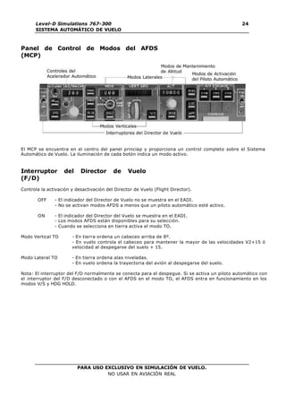 PARA USO EXCLUSIVO EN SIMULACIÓN DE VUELO.
NO USAR EN AVIACIÓN REAL
Level-D Simulations 767-300
SISTEMA AUTOMÁTICO DE VUELO
24
Panel de Control de Modos del AFDS
(MCP)
El MCP se encuentra en el centro del panel princiap y proporciona un control completo sobre el Sistema
Automático de Vuelo. La iluminación de cada botón indica un modo activo.
Interruptor del Director de Vuelo
(F/D)
Controla la activación y desactivación del Director de Vuelo (Flight Director).
OFF - El indicador del Director de Vuelo no se muestra en el EADI.
- No se activan modos AFDS a menos que un piloto automático esté activo.
ON - El indicador del Director del Vuelo se muestra en el EADI.
- Los modos AFDS están disponibles para su selección.
- Cuando se selecciona en tierra activa el modo TO.
Modo Vertical TO - En tierra ordena un cabeceo arriba de 8º.
- En vuelo controla el cabeceo para mantener la mayor de las velocidades V2+15 ó
velocidad al despegarse del suelo + 15.
Modo Lateral TO - En tierra ordena alas niveladas.
- En vuelo ordena la trayectoria del avión al despegarse del suelo.
Nota: El interruptor del F/D normalmente se conecta para el despegue. Si se activa un piloto automático con
el interruptor del F/D desconectado o con el AFDS en el modo TO, el AFDS entra en funcionamiento en los
modos V/S y HDG HOLD.
 