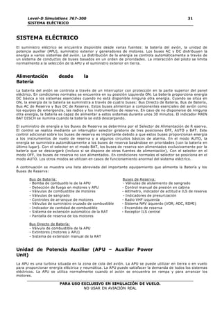 Level-D Simulations 767-300
SISTEMA ELÉCTRICO
31
PARA USO EXCLUSIVO EN SIMULACIÓN DE VUELO.
NO USAR EN AVIACIÓN REAL
SISTEMA ELÉCTRICO
El suministro eléctrico se encuentra disponible desde varias fuentes: la batería del avión, la unidad de
potencia auxiliar (APU), suministro exterior y generadores de motores. Los buses AC y DC distribuyen la
energía a varios sistemas del avión. La distribución de la energía se controla automáticamente a través de
un sistema de conductos de buses basados en un orden de prioridades. La interacción del piloto se limita
normalmente a la selección de la APU y el suministro exterior en tierra.
Alimentación desde la
Batería
La batería del avión se controla a través de un interruptor con protección en la parte superior del panel
eléctrico. En condiciones normales se encuentra en su posición izquierda ON. La batería proporciona energía
DC básica a los sistemas esenciales cuando no está disponible ninguna otra energía. Cuando se sitúa en
ON, la energía de la batería se suministra a través de cuatro buses: Bus Directo de Batería, Bus de Batería,
Bus AC de Reserva y Bus DC de Reserva. Estos buses alimentan a componentes esenciales del avión como
los equipos de emergencia, las radios y los instrumentos de reserva. En caso de no disponerse de ninguna
otra energía, la batería es capaz de alimentar a estos sistemas durante unos 30 minutos. El indicador MAIN
BAT DISCH se ilumina cuando la batería se está descargando.
El suministro de energía a los Buses de Reserva se determina por el Selector de Alimentación de R eserva.
El control se realiza mediante un interruptor selector giratorio de tres posiciones OFF, AUTO y BAT. Este
control adicional sobre los buses de reserva es importante debido a que estos buses proporcionan energía
a los instrumentos de vuelo de reserva y a algunos circuitos básicos de alarma. En el modo AUTO, la
energía se suministra automáticamente a los buses de reserva basándose en prioridades (con la batería en
último lugar). Con el selector en el modo BAT, los buses de reserva son alimentados exclusivamente por la
batería que se descargará (incluso si se dispone de otras fuentes de alimentación). Con el selector en el
modo OFF, los buses de reserva no son alimentados. En condiciones normales el selector se posiciona en el
modo AUTO. Los otros modos se utilizan en casos de funcionamiento anormal del sistema eléctrico.
A continuación se muestra una lista abreviada del importante equipamiento que alimenta la Batería y los
Buses de Reserva:
Bus de Batería: Buses de Reserva:
- Bomba de combustib le de la APU - Válvulas de aislamiento de sangrado
- Detección de fuego en motores y APU - Control manual de presión en cabina
- Válvulas de combustible de motores - Altímetro, indicador de actitud e ILS de reserva
- Válvulas de sangrado - Indicadores de presurización
- Controles de arranque de motores - Radio VHF izquierda
- Válvulas de suministro cruzado de combustible - Sistema NAV izquierdo (VOR, ADC, RDMI)
- Indicador de cantidad de combustible - Encendido de reserva
- Sistema de extensión automático de la RAT - Receptor ILS central
- Pantalla de reserva de los motores
Bus Directo de Batería:
- Válvula de combustible de la APU
- Extintores (motores y APU)
- Sistema de extensión manual de la RAT
Unidad de Potencia Auxiliar (APU – Auxiliar Power
Unit)
La APU es una turbina situada en la zona de cola del avión. La APU se puede utilizar en tierra o en vuelo
para proporcionar energía eléctrica y neumática. La APU puede satisfacer la demanda de todos los sistemas
eléctricos. La APU se utiliza normalmente cuando el avión se encuentra en rampa y para arrancar los
motores.
 