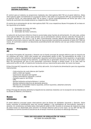 PARA USO EXCLUSIVO EN SIMULACIÓN DE VUELO.
NO USAR EN AVIACIÓN REAL
Level-D Simulations 767-300
SISTEMA ELÉCTRICO
34
El control para el sistema se proporciona mediante dos interruptores BUS TIE en el panel eléctrico. Estos
interruptores están normalmente en la posición AUTO y sólo están en la posición OFF por procedimiento. En
la posición AUTO, los interruptores BUS TIE se abren y cierran automáticamente de forma que sólo u na
fuente de suministro de energía alcance su respectivo Bus Principal AC.
El control de la alimentación de los interruptores BUS TIE a sus respectivos Buses Principales AC se basa en
las siguientes prioridades:
1. Generador de motor del lado.
2. Generador de la APU.
3. Generador de motor contrario.
La selección de Suministro Eléctrico Externo anula todas estas fuentes de alimentación. En este caso, ambos
interruptores BUS TIE se cierran para permitir que la alimentación exterior alcance cada Bus Principal AC y
cualquier generador (de motor o de la APU) suministrando energía debería desconectarse del sistema.
Cuando el suministro exterior está ON, debe ser desconectado manualmente pulsando el botón EXT PWR de
nuevo. El suministro exterior se desconecta automáticamente del sistema una vez que ambos motores sean
arrancados.
Buses Principales
AC
Los Buses Principales AC Izquierdo y Derecho son la fuente principal de energía eléctrica para la mayoría de
los sistemas del avión. Estos sólo pueden ser alimentados desde la APU, los generadores de motor ó el
suministro exterior. Normalmente el generador izquierdo suministra energía al bus izquierdo y el generador
derecho suministra energía al bus derecho. La pérdida de un generador provoca el cierre de su interruptor
BUS TIE permitiendo así que el otro generador suministre energía a ambos buses. Si en este caso se
seleccionó la APU en ON, el sistema de conductos de bus reaccionaría para aislar de nuevo los buses.
El Bus Principal AC Izquierdo es el bus más crítico del avión. Es la fuente de alimentación para los siguientes
instrumentos:
- Instrumentos de vuelo básicos del Capitán
- EADI y EHSI del Capitán
- Iluminación del panel del Capitán
- Pilotos automáticos izquierdo y central
- Pantalla superior del EICAS
- FMC
- Bomba hidráulica primaria Número 1 central
- Bomba hidráulica eléctrica de demanda derecha
- Bombas de combustible trasera izquierda, central izquierda y delantera derecha
- IRU izquierda y central
El Bus Principal AC Derecho alimenta la mayoría de los sistemas restantes con la excepción de los listados en
los Buses de Batería y de Reserva.
Buses de
Utilidades
El panel eléctrico principal posee interruptores para los Buses de Utilidades Izquierdo y Derecho. Estos
buses controlan la alimentación para las cocinas (galleys) y los ventiladores de recirculación izquierdo y
derecho. En condiciones normales estos interruptores están en ON. Durante el arranque de motores la carga
de estos buses es desechada para prevenir la energía eléctrica para el arra nque. La luz OFF del Bus de
Utilidades se ilumina durante la secuencia de arranque mientras se produce la descarga eléctrica.
 