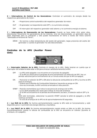 PARA USO EXCLUSIVO EN SIMULACIÓN DE VUELO.
NO USAR EN AVIACIÓN REAL
Level-D Simulations 767-300
SISTEMA ELÉCTRICO
37
6 – Interruptores de Control de los Generadores: Controlan el suministro de energía desde los
respectivos generadores de motor.
IN - Proporciona control automático del respectivo generador de motor.
OUT - El generador correspondiente está OFF y no suministra energía.
OFF - El interruptor del respectivo generador está abierto y no suministra energía al sistema.
7 – Interruptores de Desconexión de los Generadores: Cuando se hace doble click sobre ellos,
desconectan físicamente los generadores de los motores. Una vez desconectado, un generador deja de
estar disponible para su utilización y sólo puede reconectarse en tierra a través del menú Level-D
“Solicitudes al Personal de Tierra”.
DRIVE - Se ilumina a altas temperaturas del aceite del generador, bajas presiones del aceite del
generador o cuando el generador ha sido desconectado.
Controles de la APU (Auxiliar Power
Unit)
1 – Interruptor Selector de la APU: Controla el manejo de la APU. Debe tenerse en cuenta que el
interruptor de la Batería debe estar a ON para arrancar satisfactoriamente la APU.
OFF - La APU está apagada o se encuentra en el proceso de apagado.
- Si la APU se utilizó para el sangrado de aire previamente a la selección de OFF, hay un
periodo adicional para el enfriamiento de un minuto antes de que la APU se apague.
ON - Posicionar el selector de OFF a ON abre la válvula de combustible de la APU y la arma la APU
para el arranque.
- Ordena que la Bomba de Combustible Delantera Izquierda se ponga en ON.
- Una vez arrancada, la APU continúa arrancada en esta posición.
START - Posición momentánea que indica la secuencia de arranque de la APU.
- La luz RUN parpadea dos veces para indicar el inicio del arranque.
- Si la APU se encuentra en el periodo de enfriamiento (es decir, el selector está en OFF y la
luz
RUN está iluminada), seleccionar la posición START cancela la señal de apagado y la APU
continua corriendo.
- El ciclo de arranque de la APU es de aproximadamente 60 segundos.
2 – Luz RUN de la APU: Se ilumina permanentemente cuando la APU está en funcionamiento y está
disponible para e l suministro de energía eléctrica y neumática.
3 – Luz FAULT de la APU: Se ilumina permanentemente cuando existe un fallo en la APU. Se ilumina
momentáneamente cuando la válvula de combustible de la APU se encuentra en tránsito (durante el
arranque y el a pagado).
 