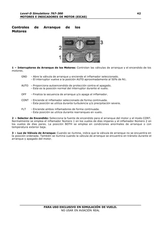PARA USO EXCLUSIVO EN SIMULACIÓN DE VUELO.
NO USAR EN AVIACIÓN REAL
Level-D Simulations 767-300
MOTORES E INDICADORES DE MOTOR (EICAS)
42
Controles de Arranque de los
Motores
1 – Interruptores de Arranque de los Motores: Controlan las válvulas de arranque y el encendido de los
motores.
GND - Abre la válvula de arranque y enciende el inflamador seleccionado.
- El interruptor vuelve a la posición AUTO aproximadamente al 50% de N1.
AUTO - Proporciona autoencendido de protección contra el apagado.
- Esta es la posición normal del interruptor durante el vuelo.
OFF - Finaliza la secuencia de arranque y/o apaga el inflamador.
CONT - Enciende el inflamador seleccionado de forma continuada.
- Esta posición se utiliza durante turbulencia y/o precipitación severa.
FLT - Enciende ambos inflamadores de forma continuada.
- Esta posición se utiliza durante rearranques en vuelo.
2 – Selector de Encendido: Selecciona la fuente de encendido para el arranque del motor y el modo CONT.
Normalmente se emplea el inflamador Número 1 en los vuelos de días impares y el inflamador Número 2 en
los vuelos de días pares. La posición BOTH se emplea en condiciones anormales de arranque o con
temperatura exterior baja.
3 – Luz de Válvula de Arranque: Cuando se ilumina, indica que la válvula de arranque no se encuentra en
la posición ordenada. También se ilumina cuando la válvula de arranque se encuentra en tránsito durante el
arranque y apagado del motor.
 
