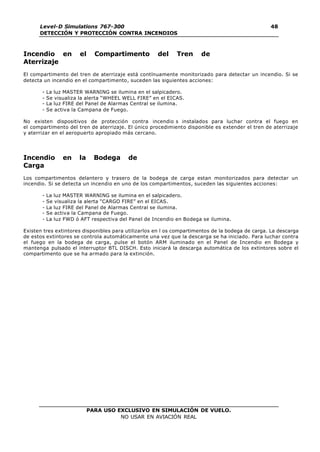 PARA USO EXCLUSIVO EN SIMULACIÓN DE VUELO.
NO USAR EN AVIACIÓN REAL
Level-D Simulations 767-300
DETECCIÓN Y PROTECCIÓN CONTRA INCENDIOS
48
Incendio en el Compartimento del Tren de
Aterrizaje
El compartimento del tren de aterrizaje está contínuamente monitorizado para detectar un incendio. Si se
detecta un incendio en el compartimento, suceden las siguientes acciones:
- La luz MASTER WARNING se ilumina en el salpicadero.
- Se visualiza la alerta “WHEEL WELL FIRE” en el EICAS.
- La luz FIRE del Panel de Alarmas Central se ilumina.
- Se activa la Campana de Fuego.
No existen dispositivos de protección contra incendio s instalados para luchar contra el fuego en
el compartimento del tren de aterrizaje. El único procedimiento disponible es extender el tren de aterrizaje
y aterrizar en el aeropuerto apropiado más cercano.
Incendio en la Bodega de
Carga
Los compartimentos delantero y trasero de la bodega de carga estan monitorizados para detectar un
incendio. Si se detecta un incendio en uno de los compartimentos, suceden las siguientes acciones:
- La luz MASTER WARNING se ilumina en el salpicadero.
- Se visualiza la alerta “CARGO FIRE” en el EICAS.
- La luz FIRE del Panel de Alarmas Central se ilumina.
- Se activa la Campana de Fuego.
- La luz FWD ó AFT respectiva del Panel de Incendio en Bodega se ilumina.
Existen tres extintores disponibles para utilizarlos en l os compartimentos de la bodega de carga. La descarga
de estos extintores se controla automáticamente una vez que la descarga se ha iniciado. Para luchar contra
el fuego en la bodega de carga, pulse el botón ARM iluminado en el Panel de Incendio en Bodega y
mantenga pulsado el interruptor BTL DISCH. Esto iniciará la descarga automática de los extintores sobre el
compartimento que se ha armado para la extinción.
 