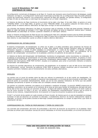 PARA USO EXCLUSIVO EN SIMULACIÓN DE VUELO.
NO USAR EN AVIACIÓN REAL
Level-D Simulations 767-300
CONTROLES DE VUELO
52
La configuración normal para el despegue es de flaps 15. Cuando sea necesario para el performance del despegue, puede
realizarse con flaps 5. La configuración normal para el aterrizaje es de flaps 30. La configuración flaps 25 puede utilizarse
cuando las condiciones requieran una configuración reducida de flaps (por ejemplo, con grandes vientos). La configuración
de flaps 20 sólo se utiliza para un aterrizaje de emergencia con un motor inoperativo.
Un Sistema de Alarma de Flaps monitoriza el movimiento de los slats y los flaps. Si los slats fallan, se genera un aviso
“LEADING EDGE”. Si los flaps fallan, se genera un aviso “TRAILING EDGE”. Si se genera cualquiera de estos avisos, se
puede utilizar el sistema eléctrico alternativo de flaps para corregir el mal funcionamiento.
Los controles del Sistema Alternativo de Flaps se encuentran bajo el indicador de flaps del panel principal. Pulsando el
botón LE (slats del borde de entrada) ó TE ( flaps del borde de salida) se arma el respectivo sistema para f uncionar
eléctricamente. Los slats/flaps se mueven a posición mediante un interruptor selector.
Existe un Sistema de Seguridad de Flaps tal que con configuración flaps 30 y velocidad excesiva para los límites permitidos,
los flaps se retraen automáticamente a configuración flaps 25 hasta que la velocidad se reduzca a los límitees permitidos.
Este sistema no está disponible cuando se utiliza el sistema eléctrico alternativo.
COMPENSADOR DEL ESTABILIZADOR
El Sistema Compensador del Estabilizador se utiliza por el piloto y el piloto automático para compensar las fuerzas de
control sobre el timón de profundidad durante el vuelo. Este sistema utiliza energía hidráulica desde los sistemas
hidráulicos izquierdo y central. El piloto establece la compensación a t ravés de los mandos o el teclado. El piloto
automático establece la compensación automáticamente cuando se activa el modo CMD. Los indicadores de la
posición del compensador se encuentran en el pedestal, próximos al cuadrante de las palancas de gases.
Un Sistema de Alarma del Compensador del Estabilizador monitoriza el compensador contra movimientos no ordenados. Si
se detecta un movimiento de compensación sin una orden apropiada del piloto o el piloto automático, se genera un aviso
“UNSCHEDULED STAB TRIM”. Esta condición se denomina “compensación descontrolada”. Para corregir esta condición pueden
utilizarse dos interruptores STAB TRIM CUTOUT, situados en el pedestal, para cortar el suministro hidráulico al sistema
compensador del estabilizador.
Se dispone de controles alternativos de compensación del estabilizador en el pedestal en caso de fallo de los interruptores
del compensador normal. Moviendo las palancas STAB TRIM se generan señales mecánicas para el movimiento. Se
necesita suministro hidráulico para el funcionamiento de estos controles alternativos.
SPOILERS
Los spoilers son un grupo de paneles sobre las alas que reducen la sustentación en el ala cuando son desplegados. Se
utilizan principalmente cuando se necesita un descenso más escalonado y e n la toma de tierra durante el aterrizaje. Cada
panel de spoiler es accionado hidráulicamente desde uno de los tres sistemas hidráulicos de forma que sea posible
desplegar parcialmente el spoiler en ambas alas con múltiples averías hidráulicas.
Los spoilers se controlan mediante una palanca en el pedestal o mediante el teclado. La posición ARMED proporciona el
despliegue automático de los spoilers en el momento de la toma de tierra para facilitar la transferencia del peso del avión
de las alas al tren de a terrizaje (en previsión de botes). La lógica del sistema repliega los spoilers si el avión vuelve al
aire de nuevo durante un motor y al aire. Los spoilers son desplegados automáticamente siempre que se active la
reversa de los motores, independientemente de la posición en la que se encuentre la palanca de los spoilers.
(N del T: La función de los spoilers en vuelo consiste en frenar el avión, de manera que en un caso de necesidad se consigue
aumentar el ratio de descenso sin aumentar la velocidad, ó simplemente disminuir de manera relativamente rápida la
velocidad. La función de los poilers durante el aterrizaje consiste principalmente en romper la capa límite y por tanto la
sustentación del ala.)
COMPENSADORES DEL TIMÓN DE PROFUNDIDAD Y TIMÓN DE DIRECCIÓN
Los controles del compensador del timón de profundidad y del timón de dirección se encuentran en el pedestal. Estos
controles se utilizan para neutralizar fuerzas de control indeseadas en el timón de profundidad y en el timón de dirección.
 