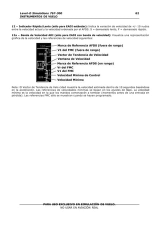 PARA USO EXCLUSIVO EN SIMULACIÓN DE VUELO.
NO USAR EN AVIACIÓN REAL
Level-D Simulations 767-300
INSTRUMENTOS DE VUELO
62
12 – Indicador Rápido/Lento (sólo para EADI estándar): Indica la variación de velocidad de +/- 10 nudos
entre la velocidad actual y la velocidad ordenada por el AFDS. S = demasiado lento, F = demasiado rápido.
12a – Banda de Velocidad ADI (sólo para EADI con banda de velocidad): Visualiza una representación
gráfica de la velocidad y las referencias de velocidad siguientes:
Nota: El Vector de Tendencia de Velo cidad muestra la velocidad estimada dentro de 10 segundos basándose
en la aceleración. Las referencias de velocidades mínimas se basan en los ajustes de flaps. La velocidad
mínima es la velocidad en la que los mandos comenzarán a temblar (momentos antes de una entrada en
pérdida). Las referencias FMC sólo se muestran cuando se hayan programado.
 