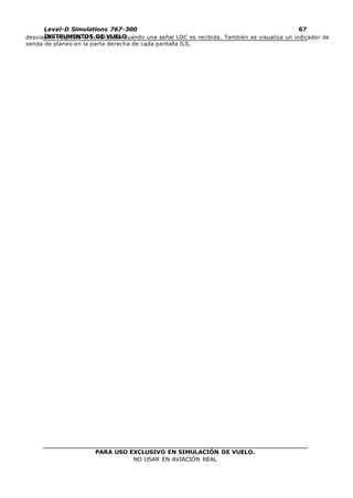 PARA USO EXCLUSIVO EN SIMULACIÓN DE VUELO.
NO USAR EN AVIACIÓN REAL
Level-D Simulations 767-300
INSTRUMENTOS DE VUELO
67
desviación respecto al Localizador cuando una señal LOC es recibida. También se visualiza un indicador de
senda de planeo en la parte derecha de cada pantalla ILS.
 
