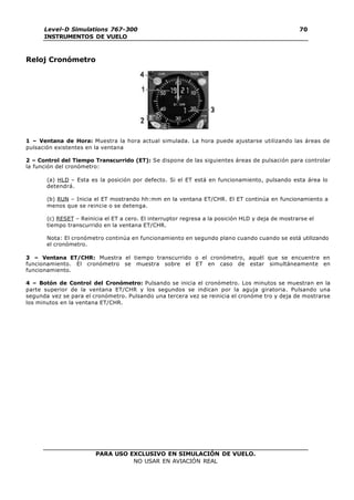 PARA USO EXCLUSIVO EN SIMULACIÓN DE VUELO.
NO USAR EN AVIACIÓN REAL
Level-D Simulations 767-300
INSTRUMENTOS DE VUELO
70
Reloj Cronómetro
1 – Ventana de Hora: Muestra la hora actual simulada. La hora puede ajustarse utilizando las áreas de
pulsación existentes en la ventana
2 – Control del Tiempo Transcurrido (ET): Se dispone de las siguientes áreas de pulsación para controlar
la función del cronómetro:
(a) HLD – Esta es la posición por defecto. Si el ET está en funcionamiento, pulsando esta área lo
detendrá.
(b) RUN – Inicia el ET mostrando hh:mm en la ventana ET/CHR. El ET continúa en funcionamiento a
menos que se reincie o se detenga.
(c) RESET – Reinicia el ET a cero. El interruptor regresa a la posición HLD y deja de mostrarse el
tiempo transcurrido en la ventana ET/CHR.
Nota: El cronómetro continúa en funcionamiento en segundo plano cuando cuando se está utilizando
el cronómetro.
3 – Ventana ET/CHR: Muestra el tiempo transcurrido o el cronómetro, aquél que se encuentre en
funcionamiento. El cronómetro se muestra sobre el ET en caso de estar simultáneamente en
funcionamiento.
4 – Botón de Control del Cronómetro: Pulsando se inicia el cronómetro. Los minutos se muestran en la
parte superior de la ventana ET/CHR y los segundos se indican por la aguja giratoria. Pulsando una
segunda vez se para el cronómetro. Pulsando una tercera vez se reinicia el cronóme tro y deja de mostrarse
los minutos en la ventana ET/CHR.
 
