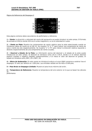 PARA USO EXCLUSIVO EN SIMULACIÓN DE VUELO.
NO USAR EN AVIACIÓN REAL
Level-D Simulations 767-300
SISTEMA DE GESTIÓN DE VUELO (FMS)
797
9
Página de Referencia del Despegue 2
Esta página contiene datos secundarios de performance y referencia.
1 – Viento: La dirección y velocidad del viento del aeropuerto se puede introducir en este campo. El formato
de entrada es XXX/xx donde XXX es el rumbo magnético y xx es la velocidad en nudos.
2 – Viento en Pista: Muestra los componentes de viento relativo para la pista seleccionada cuando se
introducen datos de viento en el LSK 3L. Se muestra “H” ó “T” para indicar una componente de viento de
cara o viento de cola respectivamente. Se muestra “L” ó “R” para indicar la dirección relativa izquierda o
derecha respectivamente de una componente de viento cruzado.
3 – Desnivel y Estado de la Pista: La información acerca del desnivel y el estado de la pista puede
introducirse en este campo. El desnivel se introduce como UX.X ó DX.X, donde U ó D indican desnivel
positivo (subida) o negativo (bajada) respectivamente y X.X indica el valor del desnivel en grados. El
estado se introduce como /DRY, /D ó /WET, /W.
4 – Altura de Aceleración: En este campo se introduce la altura a la que VNAV comienza a acelerar tras el
despegue. El valor por defecto es 1.000 pies. Las entradas válidas son de 400 a 9.999 pies.
5 – Peso Bruto en Despegue Limitado: Muestra el peso bruto máximo del avión.
6 – Temperatura de Referencia: Muestra la temperatura del aire exterior en la que se basan los cálculos
de
performance.
 