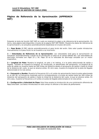 PARA USO EXCLUSIVO EN SIMULACIÓN DE VUELO.
NO USAR EN AVIACIÓN REAL
Level-D Simulations 767-300
SISTEMA DE GESTIÓN DE VUELO (FMS)
808
0
Página de Referencia de la Aproximación (APPROACH
REF)
Pulsando la tecla de función INIT REF en vuelo se mostrará la págin a de referencia de la aproximación. En
tierra, esta página está disponible a través de la página INIT REF INDEX. Muestra los datos de referencia de
la aproximación y se actualiza automáticamente basándose en el peso del avión.
1 – Peso Bruto: El FMC calcula automáticamente el peso bruto del avión. Este valor puede introducirse
manualmente si el peso bruto no se muestra o es incorrecto.
2 – Velocidades de Referencia de la Aproximación: Las velocidades Vref para la aproximación se
actualizan automáticamente cuando se ha introducido un peso en el campo GROSS WT. Las velocidades de
aterrizaje normales son Flaps 25 y 30. Flaps 20 es la velocidad de aterrizaje utilizada con un motor
inoperativo.
3 – Longitud de Pista: Muestra la longitud, en pies y en metros, d e la pista seleccionada de salida o
llegada. También se muestra la longitud, en minúsculas, el identificador del aeropuerto. La longitud de la
pista de salida se muestra hasta las 400 millas de distancia desde el aeropuerto de salida o hasta la mitad
de la distancia del vuelo, la que se alcance antes. En otro caso, muestra la longitud de la pista de llegada
seleccionada en la ruta activa.
4 – Frecuencia y Rumbo: Muestra la frecuencia ILS y el rumbo de aproximación hacia la pista seleccionada
en el LSK 5R. La frecuencia mostrada será la correspondiente a la pista de salida hasta las 400 millas de
distancia del aeropuerto de salida o hasta la mitad de la distancia del vuelo, la que se alcance antes. En
otro caso, muestra la frecuencia y el rumbo a la pista de llegada seleccionada en la ruta activa.
5 – Configuración y Velocidad de Flaps: Esta línea acepta la introducción de una combinación diferente de
flaps/velocidad. Los datos introducidos en este campo no afectan a los datos de performance.
 