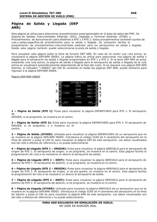 PARA USO EXCLUSIVO EN SIMULACIÓN DE VUELO.
NO USAR EN AVIACIÓN REAL
Level-D Simulations 767-300
SISTEMA DE GESTIÓN DE VUELO (FMS)
848
4
Página de Salida y Llegada (DEP
ARR)
Esta página se utiliza para seleccionar procedimientos preprogramados en la base de datos del FMC. Se
dispone de Salidas Instrumentales Estándar (SID), Llegadas a Terminal Estándar (STAR) y
Procedimientos de Aproximación para añadirlas a RTE 1 ó RTE 2. Estos procedimientos contienen puntos de
ruta y pistas específica de procedimiento para la salida o llegada. Su utilización facilita la
programación de procedimientos instrumentales estándar para los aeropuertos de salida y llegada.
Desde esta página también puede seleccionarse la pista de salida y llegada.
Para visualizar esta página pulse la tecla de función DEP ARR. En caso de no existir una ruta activa, se
visualizará la página DEP/ARR INDEX. La página índice se utiliza para seleccionar una página de salida o
llegada para el aeropuerto de salida y llegada programados en RTE 1 y RTE 2. Si la tecla DEP ARR se pulsa
existiendo una ruta activa, la página de salida o llegada para el aeropuerto de salida o llegada de la ruta
activa se visualizará automáticamente dependiendo de la fase del vuelo. Si se requiere una página DEP ARR
distinta, el indicador “<INDEX” del LSK 6L existente en todas las páginas DEP ARR, puede utilizarse para
regresar a la página DEP/ARR INDEX.
Página DEP/ARR INDEX
1 – Página de Salida (RTE 1): Pulse para visualizar la página DEPARTURES para RTE 1. El aeropuerto
de
ORIGEN, si se programó, se muestra en el centro.
2 – Página de Salida (RTE 2): Pulse para visualizar la página DEPARTURES para RTE 2. El aeropuerto de
ORIGEN, si se programó, s e muestra en el
centro.
3 – Página de Salida (OTHER): Utilizada para visualizar la página DEPARTURES de un aeropuerto que no
se muestre en la página DEP/ARR INDEX. Introduzca el código ICAO de 4 caracteres del aeropuerto en la
línea de edición y pulse el LSK 6L para visualizar la página DEP de este aeropuerto. Los datos visualizados
son tan sólo a efectos de referencia y no puede seleccionarse.
4 – Página de Llegada (RTE 1 – ORIGIN): Pulse para visualizar la página ARRIVALS para el aeropuerto de
origen de RTE 1. El aeropuerto de origen, si se programó, se muestra en el centro. Esta página facilita la
programación de ruta si es necesario un desvío al aeropuerto de salida.
5 – Página de Llegada (RTE 1 – DEST): Pulse para visualizar la página ARRIVALS para el aeropuerto de
destino de RTE 1. El aeropuerto de destino, si se programó, se muestra en el centro.
6 – Página de Llegada (RTE 2 – ORIGIN): Pulse para visualizar la página ARRIVALS para el aeropuerto de
origen de RTE 2. El aeropuerto de origen, si se pro gramó, se muestra en el centro. Esta página facilita
la programación de ruta si es necesario un desvío al aeropuerto de salida.
7 – Página de Llegada (RTE 2 – DEST): Pulse para visualizar la página ARRIVALS para el aeropuerto de
destino de RTE 2. El aeropuerto de destino, si se programó, se muestra en el centro.
8 – Página de Llegada (OTHER): Utilizada para visualizar la página ARRIVALS de un aeropuerto que no se
muestre en la página DEP/ARR INDEX. Introduzca el código ICAO de 4 caracteres del aeropuerto en la línea
de edición y pulse el LSK 6L para visualizar la página ARR de este aeropuerto. Los datos visualizados son
tan sólo a efectos de referencia y no puede seleccionarse.
 