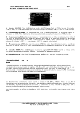 PARA USO EXCLUSIVO EN SIMULACIÓN DE VUELO.
NO USAR EN AVIACIÓN REAL
Level-D Simulations 767-300
SISTEMA DE GESTIÓN DE VUELO (FMS)
878
7
1 – Nombre del STAR: Pulse el LSK junto al nombre del STAR para añadir el STAR a la ruta. El indicador
“<SEL>” indica un STAR seleccionado que no ha sido activado. Se mostrará “<ACT>” para un STAR activado.
2 – Transiciones del STAR: Las transiciones del STAR (si están disponibles) se muestran cuando se
selecciona un STAR. Pulse el LSK junto al nombre de transición para añadir la transición STAR a la ruta.
3 – Aproximaciones/Pistas: Las aproximaciones y pistas disponibles se listan en esta columna. Pulse el
LSK junto al nombre de APPCH o pista para añadirla a la ruta. Si se seleccionó un APPCH, la pista se
seleciona automáticamente. El indicador “<SEL>” indica un APPCH o pista seleccionada que no ha sido
activada. El indicador “<ACT>” s e muestra para el APPCH y/o pista activa actual.
4 – Transiciones de APPCH: Las transiciones de APPCH (si están disponibles) se muestran cuando se
selecciona un APPCH. Pulse el LSK junto al nombre de transición para añadir la transición de APPCH a la ruta
.
4 – Indicador INDEX: Pulse el LSK 6L para visualizar la página DEP/ARR INDEX. Cuando se trabaje con la
ruta activa, se mostrará un indicador “<ERASE” siempre que se realice una selección.
5 – Indicador ROUTE: Pulse el LSK 6R para visualizar la página RTE que está siendo programada.
Discontinuidad en la
Ruta
Existe discontinuidad en la ruta cuando dos puntos de ruta no están conectados por una aerovía o una
entrada directa en la columna VIA de la página RTE. Es posible una múltiple discontinuidad a lo largo de una
ruta. Para eliminar la discontinuidad de ruta, seleccione la línea del punto de ruta inferior a la
discontinuidad e introduzcalo en los cursores cuadrados de la discontinuidad en la columna TO. Si se trabaja
con la ruta activa, pulse la tecla EXEC para activar los cambios.
Una discontinuidad normalmente sucede cuando se añade un SID, STAR, APPCH o Pista a la ruta. En el
ejemplo de arriba, se selecciona el SID PELUE2 que resulta en una discontinuidad entre el último punto de
ruta del SID y el primer punto de ruta de la ruta. La continuidad se cierra pulsando el LSK junto a RBV y
pulsando el LSK junto a los cursores cuadrados de la discontinuidad.
Las discontinuidades se reflejan en las páginas LEGS (descritas a continuación) y se resuelve n del mismo
modo.
 