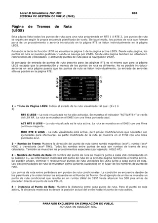 PARA USO EXCLUSIVO EN SIMULACIÓN DE VUELO.
NO USAR EN AVIACIÓN REAL
Level-D Simulations 767-300
SISTEMA DE GESTIÓN DE VUELO (FMS)
888
8
Página de Tramos de Ruta
(LEGS)
Esta página lista todos los puntos de ruta para una ruta programada en RTE 1 ó RTE 2. Los puntos de ruta
se organizan según la propia secuencia planificada de vuelo. De igual modo, los puntos de ruta que forman
parte de un procedimiento o aerovía introducido en la página RTE se listan individualmente en la página
LEGS.
Pulsando la tecla de función LEGS se visualiza la página 1 de la página activa LEGS. Desde esta página, los
puntos de ruta se pueden gestionar cuando se navega por VNAV. Desde esta página también se introducen
restricciones de velocidades y altitud de puntos de ruta para la navegación VNAV.
El concepto de entrada de puntos de ruta descrito para las páginas RTE es el mismo que para la página
LEGS excepto que la presentación y manejo de los puntos de ruta es diferente. No es posible introducir
aerovías en esta página puesto que los puntos de ruta se listan individualmente. La entrada de aerovías
sólo es posible en la página RTE.
1 – Título de Página LEGS: Indica el estado de la ruta visualizada tal que: (X=1 ó
2)
RTE X LEGS – La ruta visualizada no ha sido activada. Se muestra el indicador “ACTIVATE>” a través
del LSK 6R. La ruta se muestra en el EHSI con una línea punteada azul.
ACT RTE X LEGS – La ruta visualizada es la ruta activa. La ruta se muestra en el EHSI con una línea
contínua magenta.
MOD RTE X LEGS – La ruta visualizada está activa, pero posee modificaciones que necesitan ser
ejecutadas para efectuarse. La parte modificada de la ruta se muestra en el EHSI con una línea
punteada azul.
2 – Rumbo de Tramo: Muestra la dirección del punto de ruta como rumbo magnético (xxxº), rumbo (xxxº
HDG) o trayectoria (xxxº TRK). Todos los rumbos entre puntos de ruta son rumbos de tramo de arco
calculados. También se muestran los procedimientos especiales (por ejemplo: HOLD AT).
3 – Nombre de Punto de Ruta: El nombre del punto de ruta se muestra junto a cada LSK comenzando en
la posición 1L. La información mostrada del punto de ruta en la primera página representa el tramo activo.
Se pueden añadir, eliminar y resecuenciar puntos de ruta utilizando los LSKs junto a cada punto de ruta.
Las discontinuidades de ruta se muestran como cursores cuadrados en el lugar de los nombres de punto de
ruta.
Los puntos de ruta entre paréntesis son puntos de ruta condicionales. La condición se encuentra dentro de
los paréntesis y la orden lateral se encuentra en el Rumbo de Tramo. En el ejemplo de arriba se muestra un
punto de ruta condicional que resulta en un rumbo LNAV de 315º hasta alcanzar los 500 pies antes de
proceder directo al punto de ruta PELUE.
4 – Distancia al Punto de Ruta: Muestra la distancia entre cada punto de ruta. Para el punto de ruta
activo, la distancia mostrada es desde la posición actual del avión hasta el punto de ruta activo.
 
