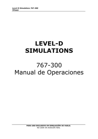 Level-D Simulations 767-300
TÍTULO
PARA USO EXCLUSIVO EN SIMULACIÓN DE VUELO.
NO USAR EN AVIACIÓN REAL
LEVEL-D
SIMULATIONS
767-300
Manual de Operaciones
 