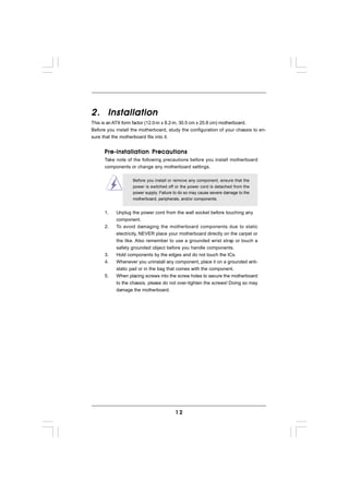 2. Installation
This is an ATX form factor (12.0-in x 8.2-in, 30.5 cm x 20.8 cm) motherboard.
Before you install the motherboard, study the configuration of your chassis to en-
sure that the motherboard fits into it.


      Pre-installation Precautions
      Take note of the following precautions before you install motherboard
      components or change any motherboard settings.

                   Before you install or remove any component, ensure that the
                   power is switched off or the power cord is detached from the
                   power supply. Failure to do so may cause severe damage to the
                   motherboard, peripherals, and/or components.


      1.   Unplug the power cord from the wall socket before touching any
           component.
      2.   To avoid damaging the motherboard components due to static
           electricity, NEVER place your motherboard directly on the carpet or
           the like. Also remember to use a grounded wrist strap or touch a
           safety grounded object before you handle components.
      3.   Hold components by the edges and do not touch the ICs.
      4.   Whenever you uninstall any component, place it on a grounded anti-
           static pad or in the bag that comes with the component.
      5.   When placing screws into the screw holes to secure the motherboard
           to the chassis, please do not over-tighten the screws! Doing so may
           damage the motherboard.




                                         12
 