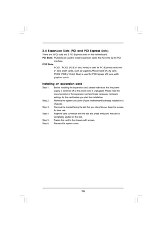2.4 Expansion Slots (PCI and PCI Express Slots)
There are 3 PCI slots and 3 PCI Express slots on this motherboard.
PCI Slots: PCI slots are used to install expansion cards that have the 32-bit PCI
            interface.
PCIE Slots:
            PCIE1 / PCIE3 (PCIE x1 slot; White) is used for PCI Express cards with
            x1 lane width cards, such as Gigabit LAN card and SATA2 card.
            PCIE2 (PCIE x16 slot; Blue) is used for PCI Express x16 lane width
            graphics cards.


Installing an expansion card
Step 1.    Before installing the expansion card, please make sure that the power
           supply is switched off or the power cord is unplugged. Please read the
           documentation of the expansion card and make necessary hardware
           settings for the card before you start the installation.
Step 2.    Remove the system unit cover (if your motherboard is already installed in a
           chassis).
Step 3.    Remove the bracket facing the slot that you intend to use. Keep the screws
           for later use.
Step 4.    Align the card connector with the slot and press firmly until the card is
           completely seated on the slot.
Step 5.    Fasten the card to the chassis with screws.
Step 6.    Replace the system cover.




                                        16
 