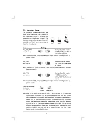2.5       Jumpers Setup
The illustration shows how jumpers are
setup. When the jumper cap is placed on
pins, the jumper is “Short”. If no jumper cap
is placed on pins, the jumper is “Open”. The
illustration shows a 3-pin jumper whose pin1
and pin2 are “Short” when jumper cap is
placed on these 2 pins.


Jumper                             Setting
PS2_USB_PW1                 1_2               2_3     Short pin2, pin3 to enable
(see p.10, No. 1)                                     +5VSB (standby) for PS/2 or
                            +5V        +5VSB
                                                      USB wake up events.
Note: To select +5VSB, it requires 2 Amp and higher standby current provided by
      power supply.


USB_PW2                     1_2                     Short pin2, pin3 to enable
(see p.10, No. 39)                                  +5V_DUAL for USB45 wake
                           +5V         +5V_DUAL
                                                    up events.
Note: To select +5V_DUAL, it requires 2 Amp and higher standby current provided
      by power supply.


USB_PW3                     1_2               2_3
                                                      Short pin2, pin3 to enable
(see p.10, No. 13)                                    +5VSB (standby) for
                             +5V       +5VSB
                                                      USB6_7/8_9/10_11 wake up
                                                      events.
Note: To select +5VSB, it requires 2 Amp and higher standby current provided by
      power supply.

Clear CMOS Jumper                 1_2               2_3
(CLRCMOS1)
(see p.10, No. 34)
                              Default        Clear CMOS

Note: CLRCMOS1 allows you to clear the data in CMOS. The data in CMOS includes
      system setup information such as system password, date, time, and system
      setup parameters. To clear and reset the system parameters to default setup,
      please turn off the computer and unplug the power cord from the power
      supply. After waiting for 15 seconds, use a jumper cap to short pin2 and pin3
      on CLRCMOS1 for 5 seconds. However, please do not clear the CMOS right
      after you update the BIOS. If you need to clear the CMOS when you just finish
      updating the BIOS, you must boot up the system first, and then shut it down
      before you do the clear-CMOS action.


                                             17
 