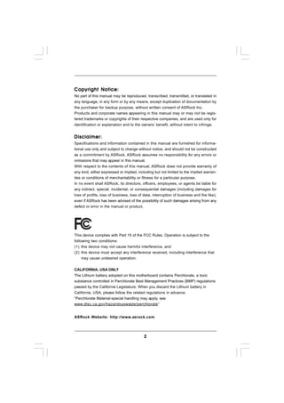 Copyright Notice:
No part of this manual may be reproduced, transcribed, transmitted, or translated in
any language, in any form or by any means, except duplication of documentation by
the purchaser for backup purpose, without written consent of ASRock Inc.
Products and corporate names appearing in this manual may or may not be regis-
tered trademarks or copyrights of their respective companies, and are used only for
identification or explanation and to the owners’ benefit, without intent to infringe.


Disclaimer:
Specifications and information contained in this manual are furnished for informa-
tional use only and subject to change without notice, and should not be constructed
as a commitment by ASRock. ASRock assumes no responsibility for any errors or
omissions that may appear in this manual.
With respect to the contents of this manual, ASRock does not provide warranty of
any kind, either expressed or implied, including but not limited to the implied warran-
ties or conditions of merchantability or fitness for a particular purpose.
In no event shall ASRock, its directors, officers, employees, or agents be liable for
any indirect, special, incidental, or consequential damages (including damages for
loss of profits, loss of business, loss of data, interruption of business and the like),
even if ASRock has been advised of the possibility of such damages arising from any
defect or error in the manual or product.




This device complies with Part 15 of the FCC Rules. Operation is subject to the
following two conditions:
(1) this device may not cause harmful interference, and
(2) this device must accept any interference received, including interference that
     may cause undesired operation.


CALIFORNIA, USA ONLY
The Lithium battery adopted on this motherboard contains Perchlorate, a toxic
substance controlled in Perchlorate Best Management Practices (BMP) regulations
passed by the California Legislature. When you discard the Lithium battery in
California, USA, please follow the related regulations in advance.
“Perchlorate Material-special handling may apply, see
www.dtsc.ca.gov/hazardouswaste/perchlorate”


ASRock Website: http://www.asrock.com




                                           2
 