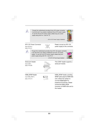 Though this motherboard provides 24-pin ATX power connector,                         12      24
                   it can still work if you adopt a traditional 20-pin ATX power supply.
                   To use the 20-pin ATX power supply, please plug your power
                   supply along with Pin 1 and Pin 13.


                                                          20-Pin ATX Power Supply Installation
                                                                                                            1   13




ATX 12V Power Connector                            4            8            Please connect an ATX 12V
(8-pin ATX12V1)                                                              power supply to this connector.
(see p.10 No. 3)                                   1            6


               Though this motherboard provides 8-pin ATX 12V power connector,
               it can still work if you adopt a traditional 4-pin ATX 12V power 4                               8

               supply. To use the 4-pin ATX power supply, please plug your
               power supply along with Pin 1 and Pin 5.
                                                              4-Pin ATX 12V Power Supply Installation   1       6



Serial port Header                             RRXD1                         This COM1 header supports a
                                                  DDTR#1
(9-pin COM1)                                        DDSR#1
                                                       CCTS#1
                                                                             serial port module.
(see p.10 No.28)
                                         1
                                                          RRI#1
                                                       RRTS#1
                                                    GND
                                                 TTXD1
                                               DDCD#1




HDMI_SPDIF Header                                                            HDMI_SPDIF header, providing
(3-pin HDMI_SPDIF1)                      1                                   SPDIF audio output to HDMI VGA
(see p.10 No. 31)
                                                      GND
                                                   SPDIFOUT                  card, allows the system to
                                             +5V
                                                                             connect HDMI Digital TV/
                                                                             projector/LCD devices. Please
                                                                             connect the HDMI_SPDIF
                                                                             connector of HDMI VGA card to
                                                                             this header.




                                                              22
 