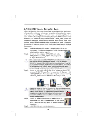 2.7 HDMI_SPDIF Header Connection Guide
HDMI (High-Definition Multi-media Interface) is an all-digital audio/video specification,
which provides an interface between any compatible digital audio/video source,
such as a set-top box, DVD player, A/V receiver and a compatible digital audio or
video monitor, such as a digital television (DTV). A complete HDMI system requires a
HDMI VGA card and a HDMI ready motherboard with a HDMI_SPDIF header. This
motherboard is equipped with a HDMI_SPDIF header, which provides SPDIF audio
output to HDMI VGA card, allows the system to connect HDMI Digital TV/projector/
LCD devices. To use HDMI function on this motherboard, please carefully follow the
below steps.
•
Step 1. Install the HDMI VGA card to the PCI Express Graphics slot on this
          motherboard. For the proper installation of HDMI VGA card, please refer
          to the installation guide on page 16.
Step 2.   Connect the black end (A) of HDMI_SPDIF cable to the
          HDMI_SPDIF header (HDMI_SPDIF1, white, see page 10,
          No. 31) on the motherboard.
          Make sure to correctly connect the HDMI_SPDIF cable to the motherboard and the
          HDMI VGA card according to the same pin definition. For the pin definition of
          HDMI_SPDIF header and HDMI_SPDIF cable connectors, please refer to page 22.
          For the pin definition of HDMI_SPDIF connectors on HDMI VGA card, please refer to
          the user manual of HDMI VGA card vendor. Incorrect connection may cause
          permanent damage to this motherboard and the HDMI VGA card.

Step 3.   Connect the white end (B or C) of HDMI_SPDIF cable to the HDMI_SPDIF
          connector of HDMI VGA card. (There are two white ends (2-pin and 3-pin)
          on HDMI_SPDIF cable. Please choose the appropriate white end according
          to the HDMI_SPDIF connector of the HDMI VGA card you install.




                                      white end                white end
                                      (2-pin) (B)              (3-pin) (C)

          Please do not connect the white end of HDMI_SPDIF cable to the wrong connector
          of HDMI VGA card or other VGA card. Otherwise, the motherboard and the
          VGA card may be damaged. For example, this picture shows the wrong
          example of connecting HDMI_SPDIF cable to the fan connector of PCI
          Express VGA card. Please refer to the VGA card user manual for
          connector usage in advance.

Step 4.   Connect the HDMI output connector on HDMI VGA card to
          HDMI device, such as HDTV. Please refer to the user manual
          of HDTV and HDMI VGA card vendor for detailed connection
          procedures.
Step 5.   Install HDMI VGA card driver to your system.

                                            24
 