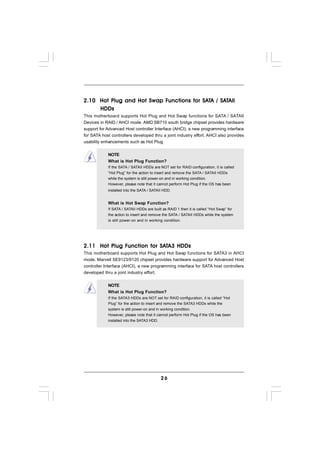 Functions     SAT    SAT
2.10 Hot Plug and Hot Swap Functions for SATA / SATAII
     HDDs
This motherboard supports Hot Plug and Hot Swap functions for SATA / SATAII
Devices in RAID / AHCI mode. AMD SB710 south bridge chipset provides hardware
support for Advanced Host controller Interface (AHCI), a new programming interface
for SATA host controllers developed thru a joint industry effort. AHCI also provides
usability enhancements such as Hot Plug.


            NOTE
            What is Hot Plug Function?
            If the SATA / SATAII HDDs are NOT set for RAID configuration, it is called
            “Hot Plug” for the action to insert and remove the SATA / SATAII HDDs
            while the system is still power-on and in working condition.
            However, please note that it cannot perform Hot Plug if the OS has been
            installed into the SATA / SATAII HDD.


            What is Hot Swap Function?
            If SATA / SATAII HDDs are built as RAID 1 then it is called “Hot Swap” for
            the action to insert and remove the SATA / SATAII HDDs while the system
            is still power-on and in working condition.




              Function     SAT
2.11 Hot Plug Function for SATA3 HDDs
This motherboard supports Hot Plug and Hot Swap functions for SATA3 in AHCI
mode. Marvell SE9123/9120 chipset provides hardware support for Advanced Host
controller Interface (AHCI), a new programming interface for SATA host controllers
developed thru a joint industry effort.


            NOTE
            What is Hot Plug Function?
            If the SATA3 HDDs are NOT set for RAID configuration, it is called “Hot
            Plug” for the action to insert and remove the SATA3 HDDs while the
            system is still power-on and in working condition.
            However, please note that it cannot perform Hot Plug if the OS has been
            installed into the SATA3 HDD.




                                            26
 