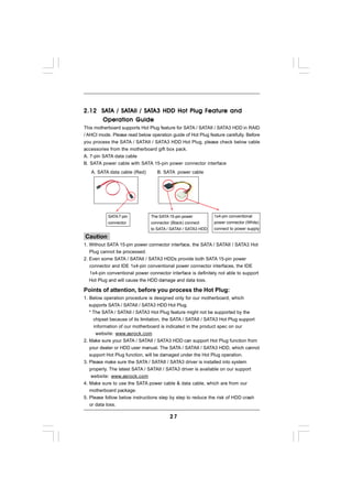 SAT    SAT      SAT                Feature
2.12 SATA / SATAII / SATA3 HDD Hot Plug F eature and
     Operation Guide
This motherboard supports Hot Plug feature for SATA / SATAII / SATA3 HDD in RAID
/ AHCI mode. Please read below operation guide of Hot Plug feature carefully. Before
you process the SATA / SATAII / SATA3 HDD Hot Plug, please check below cable
accessories from the motherboard gift box pack.
A. 7-pin SATA data cable
B. SATA power cable with SATA 15-pin power connector interface
   A. SATA data cable (Red)        B. SATA power cable




           SATA 7-pin           The SATA 15-pin power          1x4-pin conventional
           connector            connector (Black) connect      power connector (White)
                                to SATA / SATAII / SATA3 HDD   connect to power supply

Caution
1. Without SATA 15-pin power connector interface, the SATA / SATAII / SATA3 Hot
   Plug cannot be processed.
2. Even some SATA / SATAII / SATA3 HDDs provide both SATA 15-pin power
   connector and IDE 1x4-pin conventional power connector interfaces, the IDE
   1x4-pin conventional power connector interface is definitely not able to support
   Hot Plug and will cause the HDD damage and data loss.

Points of attention, before you process the Hot Plug:
1. Below operation procedure is designed only for our motherboard, which
   supports SATA / SATAII / SATA3 HDD Hot Plug.
   * The SATA / SATAII / SATA3 Hot Plug feature might not be supported by the
     chipset because of its limitation, the SATA / SATAII / SATA3 Hot Plug support
     information of our motherboard is indicated in the product spec on our
      website: www.asrock.com
2. Make sure your SATA / SATAII / SATA3 HDD can support Hot Plug function from
   your dealer or HDD user manual. The SATA / SATAII / SATA3 HDD, which cannot
   support Hot Plug function, will be damaged under the Hot Plug operation.
3. Please make sure the SATA / SATAII / SATA3 driver is installed into system
   properly. The latest SATA / SATAII / SATA3 driver is available on our support
    website: www.asrock.com
4. Make sure to use the SATA power cable & data cable, which are from our
   motherboard package.
5. Please follow below instructions step by step to reduce the risk of HDD crash
   or data loss.

                                         27
 