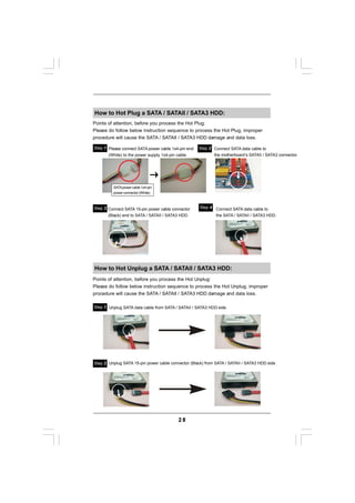 How to Hot Plug a SATA / SATAII / SATA3 HDD:
Points of attention, before you process the Hot Plug:
Please do follow below instruction sequence to process the Hot Plug, improper
procedure will cause the SATA / SATAII / SATA3 HDD damage and data loss.

Step 1 Please connect SATA power cable 1x4-pin end   Step 2 Connect SATA data cable to
       (White) to the power supply 1x4-pin cable.           the motherboard’s SATAII / SATA3 connector.




         SATA power cable 1x4-pin
         power connector (White)



Step 3 Connect SATA 15-pin power cable connector     Step 4 Connect SATA data cable to
       (Black) end to SATA / SATAII / SATA3 HDD.            the SATA / SATAII / SATA3 HDD.




How to Hot Unplug a SATA / SATAII / SATA3 HDD:
Points of attention, before you process the Hot Unplug:
Please do follow below instruction sequence to process the Hot Unplug, improper
procedure will cause the SATA / SATAII / SATA3 HDD damage and data loss.

Step 1 Unplug SATA data cable from SATA / SATAII / SATA3 HDD side.




Step 2 Unplug SATA 15-pin power cable connector (Black) from SATA / SATAII / SATA3 HDD side.




                                            28
 