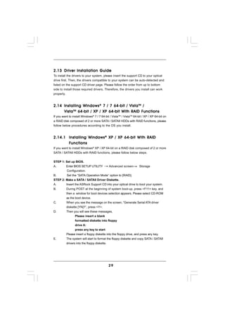2.13 Driver Installation Guide
To install the drivers to your system, please insert the support CD to your optical
drive first. Then, the drivers compatible to your system can be auto-detected and
listed on the support CD driver page. Please follow the order from up to bottom
side to install those required drivers. Therefore, the drivers you install can work
properly.



2.14 Installing Windows ® 7 / 7 64-bit / Vista TM /
     Vista TM 64-bit / XP / XP 64-bit With RAID Functions
If you want to install Windows® 7 / 7 64-bit / VistaTM / VistaTM 64-bit / XP / XP 64-bit on
a RAID disk composed of 2 or more SATA / SATAII HDDs with RAID functions, please
follow below procedures according to the OS you install.



2.14.1 Installing Windows ® XP / XP 64-bit With RAID
       Functions
       Functions
If you want to install Windows® XP / XP 64-bit on a RAID disk composed of 2 or more
SATA / SATAII HDDs with RAID functions, please follow below steps.


STEP 1: Set up BIOS.
A.      Enter BIOS SETUP UTILITY          Advanced screen          Storage
         Configuration.
B.       Set the “SATA Operation Mode” option to [RAID].
STEP 2: Make a SATA / SATAII Driver Diskette.
A.      Insert the ASRock Support CD into your optical drive to boot your system.
B.      During POST at the beginning of system boot-up, press <F11> key, and
        then a window for boot devices selection appears. Please select CD-ROM
        as the boot device.
C.      When you see the message on the screen, “Generate Serial ATA driver
        diskette [YN]?”, press <Y>.
D.      Then you will see these messages,
               Please insert a blank
               formatted diskette into floppy
               drive A:
               press any key to start
        Please insert a floppy diskette into the floppy drive, and press any key.
E.      The system will start to format the floppy diskette and copy SATA / SATAII
        drivers into the floppy diskette.




                                            29
 