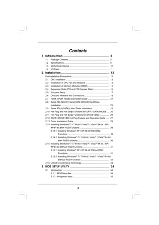 Contents
1 . Introduction ........................................................... 5
    1.1     Package Contents .....................................................................           5
    1.2     Specifications ............................................................................      6
    1.3     Motherboard Layout ...................................................................           10
    1.4     I/O Panel ....................................................................................   11
2 . Installation .............................................................. 12
    Pre-installation Precautions ...............................................................             12
    2.1 CPU Installation .........................................................................           13
    2.2 Installation of CPU Fan and Heatsink .......................................                         13
    2.3 Installation of Memory Modules (DIMM) ....................................                           14
    2.4 Expansion Slots (PCI and PCI Express Slots) ..........................                               16
    2.5 Jumpers Setup ..........................................................................             17
    2.6 Onboard Headers and Connectors ..........................................                            18
    2.7 HDMI_SPDIF Header Connection Guide ....................................                              24
    2.8 Serial ATA (SATA) / Serial ATAII (SATAII) Hard Disks
          Installation .................................................................................     25
    2.9 Serial ATA3 (SATA3) Hard Disks Installation ............................                             25
    2.10 Hot Plug and Hot Swap Functions for SATA / SATAII HDDs ....                                         26
    2.11 Hot Plug and Hot Swap Functions for SATA3 HDDs ...............                                      26
    2.12 SATA / SATAII HDD Hot Plug Feature and Operation Guide .....                                        27
    2.13 Driver Installation Guide ............................................................              29
    2.14 Installing Windows® 7 / 7 64-bit / VistaTM / VistaTM 64-bit / XP /
         XP 64-bit With RAID Functions ................................................. 29
         2.14.1 Installing Windows® XP / XP 64-bit With RAID
                  Functions .................................................................... 29
         2.14.2 Installing Windows® 7 / 7 64-bit / VistaTM / VistaTM 64-bit
                  With RAID Functions ..................................................... 30
    2.15 Installing Windows® 7 / 7 64-bit / VistaTM / VistaTM 64-bit / XP /
         XP 64-bit Without RAID Functions ............................................ 31
         2.15.1 Installing Windows® XP / XP 64-bit Without RAID
                  Functions ...................................................................... 31
         2.15.2 Installing Windows® 7 / 7 64-bit / VistaTM / VistaTM 64-bit
                  Without RAID Functions ................................................ 32
    2.16 Untied Overclocking Technology .............................................. 33
         SETUP
3 . BIOS S ETUP UTILITY ................................................... 34
    3.1     Introduction ............................................................................... 34
            3.1.1 BIOS Menu Bar ............................................................... 34
            3.1.2 Navigation Keys ............................................................. 35




                                                       3
 