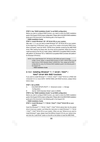 STEP 3: Use “RAID Installation Guide” to set RAID configuration.
Before you start to configure RAID function, you need to check the RAID installation
guide in the Support CD for proper configuration. Please refer to the BIOS RAID installation
guide part of the document in the following path in the Support CD:
..  RAID Installation Guide
STEP 4: Install Windows® XP / XP 64-bit OS on your system.
After step 1, 2, 3, you can start to install Windows® XP / XP 64-bit OS on your system.
At the beginning of Windows ® setup, press F6 to install a third-party RAID driver.
When prompted, insert the SATA / SATAII driver diskette containing the AMD RAID
driver. After reading the floppy disk, the driver will be presented. Select the driver to
install according to the OS you install. (Select “AMD AHCI Compatible RAID Controller-
x86 platform” for Windows® XP, or “AMD AHCI Compatible RAID Controller-x64 platform”
for Windows® XP 64-bit.)

     NOTE. If you install Windows® XP / XP 64-bit on IDE HDDs and want to manage
           (create, convert, delete, or rebuild) RAID functions on SATA / SATAII HDDs, you still
            need to set up “SATA Operation Mode” to [RAID] first. Then, please set the RAID
            configuration by using the Windows RAID installation guide in the following path in
            the Support CD:
             ..  RAID Installation Guide


2.14.2 Installing Windows ® 7 / 7 64-bit / Vista TM /
       Vista TM 64-bit With RAID Functions
If you want to install Windows® 7 / 7 64-bit / VistaTM / VistaTM 64-bit on a RAID disk
composed of 2 or more SATA / SATAII HDDs with RAID functions, please follow
below steps.


STEP 1: Set up BIOS.
A.         Enter BIOS SETUP UTILITY          Advanced screen           Storage
           Configuration.
B.         Set the “SATA Operation Mode” option to [RAID].
STEP 2: Use “RAID Installation Guide” to set RAID configuration.
Before you start to configure RAID function, you need to check the RAID installation
guide in the Support CD for proper configuration. Please refer to the BIOS RAID installation
guide part of the document in the following path in the Support CD:
..  RAID Installation Guide
STEP 3: Install Windows® 7 / 7 64-bit / VistaTM / VistaTM 64-bit OS on your
           system.
Insert the Windows® 7 / 7 64-bit / VistaTM / VistaTM 64-bit optical disk into the optical
drive to boot your system, and follow the instruction to install Windows® 7 / 7 64-bit
/ VistaTM / VistaTM 64-bit OS on your system. When you see “Where do you want to
install Windows?” page, please insert the ASRock Support CD into your optical drive,
and click the “Load Driver” button on the left on the bottom to load the AMD RAID

                                               30
 