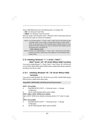 drivers. AMD RAID drivers are in the following path in our Support CD:
..  I386 (For Windows® VistaTM OS)
..  AMD64 (For Windows® VistaTM 64-bit OS)
After that, please insert Windows® VistaTM / Windows® VistaTM 64-bit optical disk into
the optical drive again to continue the installation.

   NOTE1. If you install Windows® 7 / 7 64-bit / VistaTM / VistaTM 64-bit on IDE HDDs and want
           to manage (create, convert, delete, or rebuild) RAID functions on SATA / SATAII
           HDDs, you still need to set up “SATA Operation Mode” to [RAID] in BIOS first. Then,
           please set the RAID configuration by using the Windows RAID installation guide in
           the following path in the Support CD:
         ..  RAID Installation Guide
  NOTE2. Currently, if you install Windows® 7 / 7 64-bit / VistaTM / VistaTM 64-bit on IDE HDDs
           and there are no SATA / SATAII device used, please set up “SATA Operation Mode”
           to [IDE] in BIOS.



2.15 Installing Windows ® 7 / 7 64-bit / Vista TM /
        Vista TM 64-bit / XP / XP 64-bit Without RAID Functions
If you want to install Windows® 7 / 7 64-bit / VistaTM / VistaTM 64-bit / XP / XP 64-bit OS
on your SATA / SATAII HDDs without RAID functions, please follow below procedures
according to the OS you install.


2.15.1 Installing Windows ® XP / XP 64-bit Without RAID
        Functions
        Functions
If you want to install Windows® XP / XP 64-bit on your SATA / SATAII HDDs without
RAID functions, please follow below steps.

Using SATA / SATAII HDDs with NCQ and Hot Plug functions


STEP 1: Set Up BIOS.
A.      Enter BIOS SETUP UTILITY        Advanced screen        Storage
         Configuration.
B.       Set the “SATA Operation Mode” option to [IDE].
STEP 2: Make a SATA / SATAII driver diskette.
Make a SATA / SATAII driver diskette by following section 2.14.1 step 2 on page
29.
STEP 3: Set Up BIOS.
A.      Enter BIOS SETUP UTILITY        Advanced screen        Storage
         Configuration.
B.       Set the “SATA Operation Mode” option to [AHCI].




                                               31
 