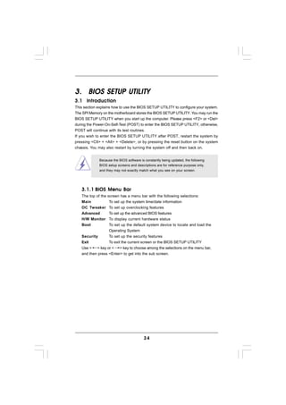 3. BIOS SETUP UTILITY
3.1 Introduction
This section explains how to use the BIOS SETUP UTILITY to configure your system.
The SPI Memory on the motherboard stores the BIOS SETUP UTILITY. You may run the
BIOS SETUP UTILITY when you start up the computer. Please press <F2> or <Del>
during the Power-On-Self-Test (POST) to enter the BIOS SETUP UTILITY, otherwise,
POST will continue with its test routines.
If you wish to enter the BIOS SETUP UTILITY after POST, restart the system by
pressing <Ctl> + <Alt> + <Delete>, or by pressing the reset button on the system
chassis. You may also restart by turning the system off and then back on.


             Because the BIOS software is constantly being updated, the following
             BIOS setup screens and descriptions are for reference purpose only,
             and they may not exactly match what you see on your screen.




   3.1.1 BIOS Menu Bar
   The top of thescreen has a menu bar with the following selections:
   Main           To set up the system time/date information
   OC Tweaker     To set up overclocking features
   Advanced       To set up the advanced BIOS features
   H/W Monitor    To display current hardware status
   Boot           To set up the default system device to locate and load the
                  Operating System
   Security       To set up the security features
   Exit           To exit the current screen or the BIOS SETUP UTILITY
   Use < > key or < > key to choose among the selections on the menu bar,
   and then press <Enter> to get into the sub screen.




                                         34
 