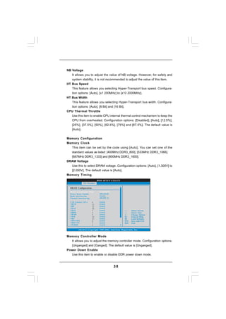 NB Voltage
   It allows you to adjust the value of NB voltage. However, for safety and
   system stability, it is not recommended to adjust the value of this item.
HT Bus Speed
   This feature allows you selecting Hyper-Transport bus speed. Configura-
   tion options: [Auto], [x1 200MHz] to [x10 2000MHz].
HT Bus Width
   This feature allows you selecting Hyper-Transport bus width. Configura-
   tion options: [Auto], [8 Bit] and [16 Bit].
CPU Thermal Throttle
   Use this item to enable CPU internal thermal control mechanism to keep the
   CPU from overheated. Configuration options: [Disabled], [Auto], [12.5%],
   [25%], [37.5%], [50%], [62.5%], [75%] and [87.5%]. The default value is
   [Auto].


Memory Configuration
Memory Clock
  This item can be set by the code using [Auto]. You can set one of the
  standard values as listed: [400MHz DDR3_800], [533MHz DDR3_1066],
  [667MHz DDR3_1333] and [800MHz DDR3_1600].
DRAM Voltage
  Use this to select DRAM voltage. Configuration options: [Auto], [1.300V] to
  [2.050V]. The default value is [Auto].
Memory Timing
                            BIOS SETUP UTILITY
              OC Tweaker

  DRAM Configuration
  Memory Controller Mode      [Unganged]
  Power Down Enable           [Disabled]
  Bank Interleaving           [Auto]
  Channel Interleaving        [HASH 2]

  CAS Latency (CL)     9     [Auto]
  TRCD                 12    [Auto]
  TRP                  12    [Auto]
  TRAS                 30    [Auto]
  TRTP                 5     [Auto]                        Select Screen
  TRRD                 4     [Auto]                        Select Item
  TWTR                 5     [Auto]                  +-    Change Option
  TWR                  10    [Auto]                  F1    General Help
  TRC                  33    [Auto]                  F9    Load Defaults
  TRWTWB               8     [Auto]                  F10   Save and Exit
  TRWTTO               7     [Auto]                  ESC   Exit
  TWRRD                2     [Auto]

         v02.54 (C) Copyright 1985-2003, American Megatrends, Inc.


Memory Controller Mode
   It allows you to adjust the memory controller mode. Configuration options:
   [Unganged] and [Ganged]. The default value is [Unganged].
Power Down Enable
   Use this item to enable or disable DDR power down mode.


                                           38
 