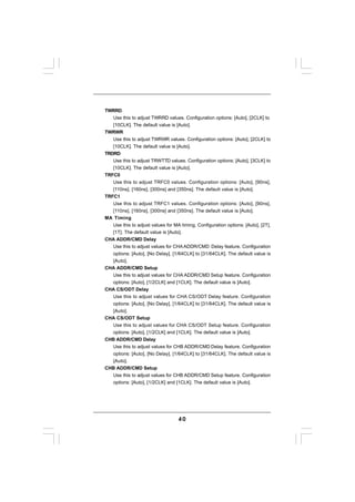 TWRRD
   Use this to adjust TWRRD values. Configuration options: [Auto], [2CLK] to
   [10CLK]. The default value is [Auto].
TWRWR
   Use this to adjust TWRWR values. Configuration options: [Auto], [2CLK] to
   [10CLK]. The default value is [Auto].
TRDRD
   Use this to adjust TRWTTD values. Configuration options: [Auto], [3CLK] to
   [10CLK]. The default value is [Auto].
TRFC0
   Use this to adjust TRFC0 values. Configuration options: [Auto], [90ns],
   [110ns], [160ns], [300ns] and [350ns]. The default value is [Auto].
TRFC1
   Use this to adjust TRFC1 values. Configuration options: [Auto], [90ns],
   [110ns], [160ns], [300ns] and [350ns]. The default value is [Auto].
MA Timing
   Use this to adjust values for MA timing. Configuration options: [Auto], [2T],
   [1T]. The default value is [Auto].
CHA ADDR/CMD Delay
   Use this to adjust values for CHA ADDR/CMD Delay feature. Configuration
   options: [Auto], [No Delay], [1/64CLK] to [31/64CLK]. The default value is
   [Auto].
CHA ADDR/CMD Setup
   Use this to adjust values for CHA ADDR/CMD Setup feature. Configuration
   options: [Auto], [1/2CLK] and [1CLK]. The default value is [Auto].
CHA CS/ODT Delay
   Use this to adjust values for CHA CS/ODT Delay feature. Configuration
   options: [Auto], [No Delay], [1/64CLK] to [31/64CLK]. The default value is
   [Auto].
CHA CS/ODT Setup
   Use this to adjust values for CHA CS/ODT Setup feature. Configuration
   options: [Auto], [1/2CLK] and [1CLK]. The default value is [Auto].
CHB ADDR/CMD Delay
   Use this to adjust values for CHB ADDR/CMD Delay feature. Configuration
   options: [Auto], [No Delay], [1/64CLK] to [31/64CLK]. The default value is
   [Auto].
CHB ADDR/CMD Setup
   Use this to adjust values for CHB ADDR/CMD Setup feature. Configuration
   options: [Auto], [1/2CLK] and [1CLK]. The default value is [Auto].




                                   40
 