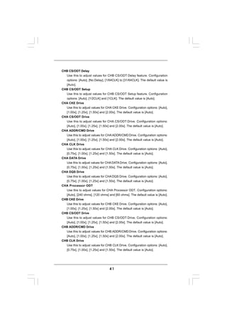 CHB CS/ODT Delay
  Use this to adjust values for CHB CS/ODT Delay feature. Configuration
  options: [Auto], [No Delay], [1/64CLK] to [31/64CLK]. The default value is
  [Auto].
CHB CS/ODT Setup
  Use this to adjust values for CHB CS/ODT Setup feature. Configuration
  options: [Auto], [1/2CLK] and [1CLK]. The default value is [Auto].
CHA CKE Drive
  Use this to adjust values for CHA CKE Drive. Configuration options: [Auto],
  [1.00x], [1.25x], [1.50x] and [2.00x]. The default value is [Auto].
CHA CS/ODT Drive
  Use this to adjust values for CHA CS/ODT Drive. Configuration options:
  [Auto], [1.00x], [1.25x], [1.50x] and [2.00x]. The default value is [Auto].
CHA ADDR/CMD Drive
  Use this to adjust values for CHA ADDR/CMD Drive. Configuration options:
  [Auto], [1.00x], [1.25x], [1.50x] and [2.00x]. The default value is [Auto].
CHA CLK Drive
  Use this to adjust values for CHA CLK Drive. Configuration options: [Auto],
  [0.75x], [1.00x], [1.25x] and [1.50x]. The default value is [Auto].
CHA DATA Drive
  Use this to adjust values for CHA DATA Drive. Configuration options: [Auto],
  [0.75x], [1.00x], [1.25x] and [1.50x]. The default value is [Auto].
CHA DQS Drive
  Use this to adjust values for CHA DQS Drive. Configuration options: [Auto],
  [0.75x], [1.00x], [1.25x] and [1.50x]. The default value is [Auto].
CHA Processor ODT
  Use this to adjust values for CHA Processor ODT. Configuration options:
  [Auto], [240 ohms], [120 ohms] and [60 ohms]. The default value is [Auto].
CHB CKE Drive
  Use this to adjust values for CHB CKE Drive. Configuration options: [Auto],
  [1.00x], [1.25x], [1.50x] and [2.00x]. The default value is [Auto].
CHB CS/ODT Drive
  Use this to adjust values for CHB CS/ODT Drive. Configuration options:
  [Auto], [1.00x], [1.25x], [1.50x] and [2.00x]. The default value is [Auto].
CHB ADDR/CMD Drive
  Use this to adjust values for CHB ADDR/CMD Drive. Configuration options:
  [Auto], [1.00x], [1.25x], [1.50x] and [2.00x]. The default value is [Auto].
CHB CLK Drive
  Use this to adjust values for CHB CLK Drive. Configuration options: [Auto],
  [0.75x], [1.00x], [1.25x] and [1.50x]. The default value is [Auto].




                                   41
 