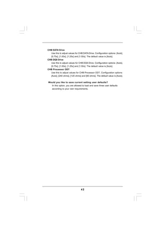 CHB DATA Drive
  Use this to adjust values for CHB DATA Drive. Configuration options: [Auto],
  [0.75x], [1.00x], [1.25x] and [1.50x]. The default value is [Auto].
CHB DQS Drive
  Use this to adjust values for CHB DQS Drive. Configuration options: [Auto],
  [0.75x], [1.00x], [1.25x] and [1.50x]. The default value is [Auto].
CHB Processor ODT
  Use this to adjust values for CHB Processor ODT. Configuration options:
  [Auto], [240 ohms], [120 ohms] and [60 ohms]. The default value is [Auto].


Would you like to save current setting user defaults?
  In this option, you are allowed to load and save three user defaults
  according to your own requirements.




                                  42
 