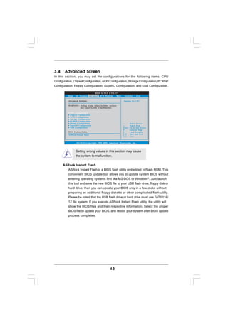 3.4     Advanced Screen
In this section, you may set the configurations for the following items: CPU
Configuration, Chipset Configuration, ACPI Configuration, Storage Configuration, PCIPnP
Configuration, Floppy Configuration, SuperIO Configuration, and USB Configuration.

                                 BIOS SETUP UTILITY
          Main   OC Tweaker Advanced H/W Monitor  Boot        Security       Exit

          Advanced Settings                                   Options for CPU

          WARNING : Setting wrong values in below sections
                    may cause system to malfunction.

            CPU Configuration
            Chipset Configuration
            ACPI Configuration
            Storage Configuration
            PCIPnP Configuration
            Floppy Configuration                                     Select Screen
            SuperIO Configuration                                    Select Item
            USB Configuration                                Enter   Go to Sub Screen
                                                             F1      General Help
          BIOS Update Utility                                F9      Load Defaults
          ASRock Instant Flash                               F10     Save and Exit
                                                             ESC     Exit


                 v02.54 (C) Copyright 1985-2005, American Megatrends, Inc.



                 Setting wrong values in this section may cause
                 the system to malfunction.


      ASRock Instant Flash
        ASRock Instant Flash is a BIOS flash utility embedded in Flash ROM. This
        convenient BIOS update tool allows you to update system BIOS without
        entering operating systems first like MS-DOS or Windows®. Just launch
        this tool and save the new BIOS file to your USB flash drive, floppy disk or
        hard drive, then you can update your BIOS only in a few clicks without
        preparing an additional floppy diskette or other complicated flash utility.
        Please be noted that the USB flash drive or hard drive must use FAT32/16/
        12 file system. If you execute ASRock Instant Flash utility, the utility will
        show the BIOS files and their respective information. Select the proper
        BIOS file to update your BIOS, and reboot your system after BIOS update
        process completes.




                                                   43
 