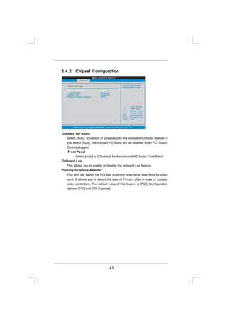 3.4.2      Chipset Configuration
                              BIOS SETUP UTILITY
              Advanced

   Chipset Settings                                    Auto/Enable/Disable
                                                       Onboard HD Audio.
   Onboard HD Audio                 [Auto]
      Front Panel                   [Enabled]
   OnBoard Lan                      [Enabled]
   Primary Graphics Adapter         [PCI]




                                                               Select Screen
                                                               Select Item
                                                         +-    Change Option
                                                         F1    General Help
                                                         F9    Load Defaults
                                                         F10   Save and Exit
                                                         ESC   Exit



         v02.54 (C) Copyright 1985-2003, American Megatrends, Inc.


Onboard HD Audio
   Select [Auto], [Enabled] or [Disabled] for the onboard HD Audio feature. If
   you select [Auto], the onboard HD Audio will be disabled when PCI Sound
   Card is plugged.
    Front Panel
         Select [Auto] or [Disabled] for the onboard HD Audio Front Panel.
OnBoard Lan
   This allows you to enable or disable the onboard Lan feature.
Primary Graphics Adapter
   This item will switch the PCI Bus scanning order while searching for video
   card. It allows you to select the type of Primary VGA in case of multiple
   video controllers. The default value of this feature is [PCI]. Configuration
   options: [PCI] and [PCI Express].




                                                45
 