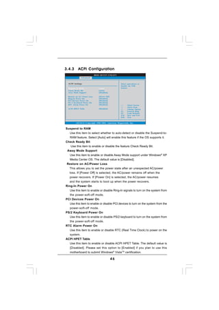 3.4.3       ACPI Configuration
                               BIOS SETUP UTILITY
               Advanced


  ACPI Settings                                       Select auto-detect or
                                                      disable the STR
  Suspend To RAM                  [Auto]              feature.
  Check Ready Bit                 [Auto]
  Away Mode Support               [Disabled]

  Restore on AC / Power Loss      [Power Off]
  Ring-In Power On                [Disabled]
  PCI Devices Power On            [Disabled]
  PS / 2 Keyboard Power On        [Disabled]
  RTC Alarm Power On              [Disabled]                 Select Screen
                                                             Select Item
  ACPI HPET Table                 [Disabled]          +-     Change Option
                                                      F1     General Help
                                                      F9     Load Defaults
                                                      F10    Save and Exit
                                                      ESC    Exit


          v02.54 (C) Copyright 1985-2003, American Megatrends, Inc.

Suspend to RAM
   Use this item to select whether to auto-detect or disable the Suspend-to-
   RAM feature. Select [Auto] will enable this feature if the OS supports it.
Check Ready Bit
    Use this item to enable or disable the feature Check Ready Bit.
 Away Mode Support
   Use this item to enable or disable Away Mode support under Windows® XP
   Media Center OS. The default value is [Disabled].
 Restore on AC/Power Loss
  This allows you to set the power state after an unexpected AC/power
  loss. If [Power Off] is selected, the AC/power remains off when the
  power recovers. If [Power On] is selected, the AC/power resumes
  and the system starts to boot up when the power recovers.
Ring-In Power On
   Use this item to enable or disable Ring-In signals to turn on the system from
   the power-soft-off mode.
PCI Devices Power On
   Use this item to enable or disable PCI devices to turn on the system from the
   power-soft-off mode.
PS/2 Keyboard Power On
   Use this item to enable or disable PS/2 keyboard to turn on the system from
   the power-soft-off mode.
RTC Alarm Power On
   Use this item to enable or disable RTC (Real Time Clock) to power on the
   system.
ACPI HPET Table
   Use this item to enable or disable ACPI HPET Table. The default value is
   [Disabled]. Please set this option to [Enabled] if you plan to use this
   motherboard to submit Windows® VistaTM certification.

                                                46
 