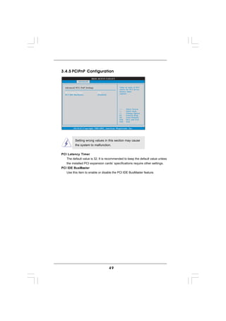 3.4.5 PCIPnP Configuration
                           BIOS SETUP UTILITY
              Advanced


  Advanced PCI / PnP Settings                        Value in units of PCI
                                                     clocks for PCI device
                                                     latency timer
  PCI Latency Timer             [32]
                                                     register.
  PCI IDE BusMaster             [Enabled]




                                                           Select Screen
                                                           Select Item
                                                     +-    Change Option
                                                     F1    General Help
                                                     F9    Load Defaults
                                                     F10   Save and Exit
                                                     ESC   Exit


         v02.54 (C) Copyright 1985-2003, American Megatrends, Inc.




           Setting wrong values in this section may cause
           the system to malfunction.


PCI Latency Timer
   The default value is 32. It is recommended to keep the default value unless
   the installed PCI expansion cards’ specifications require other settings.
PCI IDE BusMaster
   Use this item to enable or disable the PCI IDE BusMaster feature.




                                            49
 