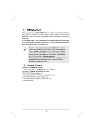 1. Introduction
Thank you for purchasing ASRock 770 Extreme3 motherboard, a reliable motherboard
produced under ASRock’s consistently stringent quality control. It delivers excellent
performance with robust design conforming to ASRock’s commitment to quality and
endurance.
In this manual, chapter 1 and 2 contain introduction of the motherboard and step-by-step
guide to the hardware installation. Chapter 3 and 4 contain the configuration guide to
BIOS setup and information of the Support CD.

            Because the motherboard specifications and the BIOS software might be
            updated, the content of this manual will be subject to change without
            notice. In case any modifications of this manual occur, the updated
            version will be available on ASRock website without further notice. You
            may find the latest VGA cards and CPU support lists on ASRock website
            as well. ASRock website http://www.asrock.com
            If you require technical support related to this motherboard, please visit
            our website for specific information about the model you are using.
            www.asrock.com/support/index.asp


1.1       ackage
        P ack age Contents
ASRock 770 Extreme3 Motherboard
     (ATX Form Factor: 12.0-in x 8.2-in, 30.5 cm x 20.8 cm)
ASRock 770 Extreme3 Quick Installation Guide
ASRock 770 Extreme3 Support CD
1 x Ultra ATA 66/100/133 IDE Ribbon Cable (80-conductor)
2 x Serial ATA (SATA) Data Cables (Optional)
1 x Serial ATA (SATA) HDD Power Cable (Optional)
1 x I/O Panel Shield




                                              5
 
