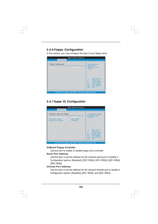 3.4.6 Floppy Configuration
In this section, you may configure the type of your floppy drive.

                              BIOS SETUP UTILITY
               Advanced


   Floppy Configuration                                Select the type of
                                                       floppy drive
   Floppy A                       [1.44 MB 31 2"]      connected to the
                                                       system.




                                                              Select Screen
                                                              Select Item
                                                      +-      Change Option
                                                      F1      General Help
                                                      F9      Load Defaults
                                                      F10     Save and Exit
                                                      ESC     Exit


          v02.54 (C) Copyright 1985-2003, American Megatrends, Inc.




3.4.7 Super IO Configuration

                              BIOS SETUP UTILITY
              Advanced


  Configure Super IO Chipset                          Allow BIOS to Enable
                                                      or Disable Floppy
  OnBoard Floppy Controller      [Enabled]            Controller.
  Serial Port Address            [3F8 / IRQ4]
  Infrared Port Address          [Disabled]




                                                             Select Screen
                                                             Select Item
                                                      +-     Change Option
                                                      F1     General Help
                                                      F9     Load Defaults
                                                      F10    Save and Exit
                                                      ESC    Exit


          v02.54 (C) Copyright 1985-2003, American Megatrends, Inc.


OnBoard Floppy Controller
    Use this item to enable or disable floppy drive controller.
Serial Port Address
    Use this item to set the address for the onboard serial port or disable it.
    Configuration options: [Disabled], [3F8 / IRQ4], [2F8 / IRQ3], [3E8 / IRQ4],
    [2E8 / IRQ3].
Infrared Port Address
    Use this item to set the address for the onboard infrared port or disable it.
    Configuration options: [Disabled], [2F8 / IRQ3], and [2E8 / IRQ3].




                                                50
 