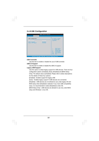 3.4.8 USB Configuration
                          BIOS SETUP UTILITY
              Advanced


  USB Configuration                                  To enable or disable
                                                     the onboard USB
  USB Controller               [Enabled]             controllers.
  USB 2.0 Support              [Enabled]
  Legacy USB Support           [Enabled]




                                                           Select Screen
                                                           Select Item
                                                     +-    Change Option
                                                     F1    General Help
                                                     F9    Load Defaults
                                                     F10   Save and Exit
                                                     ESC   Exit


         v02.54 (C) Copyright 1985-2003, American Megatrends, Inc.


USB Controller
   Use this item to enable or disable the use of USB controller.
USB 2.0 Support
   Use this item to enable or disable the USB 2.0 support.
Legacy USB Support
   Use this option to select legacy support for USB devices. There are four
   configuration options: [Enabled], [Auto], [Disabled] and [BIOS Setup
   Only]. The default value is [Enabled]. Please refer to below descriptions
   for the details of these four options:
   [Enabled] - Enables support for legacy USB.
   [Auto] - Enables legacy support if USB devices are connected.
   [Disabled] - USB devices are not allowed to use under legacy OS and
   BIOS setup when [Disabled] is selected. If you have USB compatibility
   issue, it is recommended to select [Disabled] to enter OS.
   [BIOS Setup Only] - USB devices are allowed to use only under BIOS
   setup and Windows / Linux OS.




                                           51
 