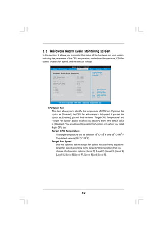 3.5     Hardware Health Event Monitoring Screen
In this section, it allows you to monitor the status of the hardware on your system,
including the parameters of the CPU temperature, motherboard temperature, CPU fan
speed, chassis fan speed, and the critical voltage.

                                    BIOS SETUP UTILITY
           Main   OC Tweaker    Advanced H/W Monitor   Boot          Security   Exit

                                                               Enable/Disable
           Hardware Health Event Monitoring                    CPU Quiet Fan
                                                               Function.
           CPU Temperature               : 37 C / 98 F
           M / B Temperature             : 27 C / 80 F

           CPU Fan Speed                 : 4722 RPM
           Chassis Fan Speed             : N/A
           Power Fan Speed               : N/A

           Vcore                         :   1.216V
           + 3.30V                       :   3.248V                   Select Screen
           + 5.00V                       :   5.136V                   Select Item
           + 12.00V                      :   12.091V           F1     General Help
                                                               F9     Load Defaults
           CPU Quiet Fan                     [Disabled]        F10    Save and Exit
                                                               ESC    Exit



                   v02.54 (C) Copyright 1985-2003, American Megatrends, Inc.


      CPU Quiet Fan
         This item allows you to identify the temperature of CPU fan. If you set this
         option as [Disabled], the CPU fan will operate in full speed. If you set this
         option as [Enabled], you will find the items “Target CPU Temperature” and
         “Target Fan Speed” appear to allow you adjusting them. The default value
         is [Disabled]. You are allowed to enable this function only when you install
         4-pin CPU fan.
         Target CPU Temperature
              The target temperature will be between 45 C/113 F and 65 C/149 F.
             The default value is [50 C/122 F].
          Target Fan Speed
             Use this option to set the target fan speed. You can freely adjust the
             target fan speed according to the target CPU temperature that you
             choose. Configuration options: [Level 1], [Level 2], [Level 3], [Level 4],
             [Level 5], [Level 6] [Level 7], [Level 8] and [Level 9].




                                                    52
 