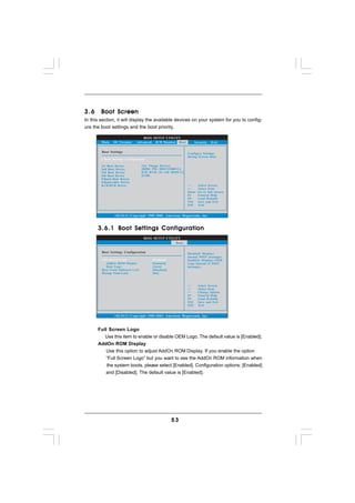 3.6     Boot Screen
In this section, it will display the available devices on your system for you to config-
ure the boot settings and the boot priority.

                                 BIOS SETUP UTILITY
        Main   OC Tweaker     Advanced H/W Monitor Boot               Security   Exit

        Boot Settings                                           Configure Settings
                                                                during System Boot.
         Boot Settings Configuration

        1st Boot Device           [1st Floppy Device]
        2nd Boot Device           [HDD: PM - HDS722580VL]
        3rd Boot Device           [CD / DVD: 3S - CD - ROM C]
        4th Boot Device           [USB]
          Hard Disk Drives
          Removable Drives
          CD/DVD Drives                                                 Select Screen
                                                                        Select Item
                                                                Enter   Go to Sub Screen
                                                                F1      General Help
                                                                F9      Load Defaults
                                                                F10     Save and Exit
                                                                ESC     Exit


                v02.54 (C) Copyright 1985-2005, American Megatrends, Inc.



      3 . 6 . 1 Boot Settings Configuration
                                   BIOS SETUP UTILITY
                                                   Boot

        Boot Settings Configuration                             Disabled: Displays
                                                                normal POST messages.
        Full Screen Logo                 [Enabled]              Enabled: Displays OEM
           AddOn ROM Display             [Enabled]              Logo instead of POST
           Boot Logo                     [Auto]                 messages.
        Boot From Onboard LAN            [Disabled]
        Bootup Num-Lock                  [On]



                                                                        Select Screen
                                                                        Select Item
                                                                +-      Change Option
                                                                F1      General Help
                                                                F9      Load Defaults
                                                                F10     Save and Exit
                                                                ESC     Exit


                v02.54 (C) Copyright 1985-2003, American Megatrends, Inc.



      Full Screen Logo
         Use this item to enable or disable OEM Logo. The default value is [Enabled].
      AddOn ROM Display
         Use this option to adjust AddOn ROM Display. If you enable the option
         “Full Screen Logo” but you want to see the AddOn ROM information when
          the system boots, please select [Enabled]. Configuration options: [Enabled]
         and [Disabled]. The default value is [Enabled].




                                                      53
 