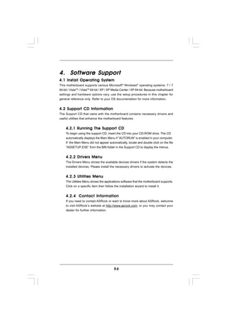 Software Support
4. Sof tware Suppor t
4.1 Install Operating System
This motherboard supports various Microsoft® Windows® operating systems: 7 / 7
64-bit / VistaTM / VistaTM 64-bit / XP / XP Media Center / XP 64-bit. Because motherboard
settings and hardware options vary, use the setup procedures in this chapter for
general reference only. Refer to your OS documentation for more information.


4.2 Support CD Information
The Support CD that came with the motherboard contains necessary drivers and
useful utilities that enhance the motherboard features.


     4.2.1 Running The Support CD
     To begin using the support CD, insert the CD into your CD-ROM drive. The CD
     automatically displays the Main Menu if “AUTORUN” is enabled in your computer.
     If the Main Menu did not appear automatically, locate and double click on the file
     “ASSETUP.EXE” from the BIN folder in the Support CD to display the menus.


     4.2.2 Drivers Menu
     The Drivers Menu shows the available devices drivers if the system detects the
     installed devices. Please install the necessary drivers to activate the devices.


     4.2.3 Utilities Menu
     The Utilities Menu shows the applications software that the motherboard supports.
     Click on a specific item then follow the installation wizard to install it.


     4.2.4 Contact Information
     If you need to contact ASRock or want to know more about ASRock, welcome
     to visit ASRock’s website at http://www.asrock.com; or you may contact your
     dealer for further information.




                                          56
 