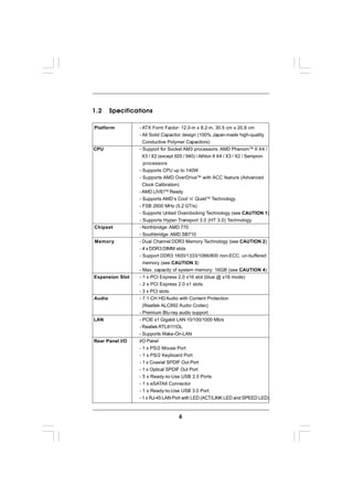 1.2     Specifications

Platform         - ATX Form Factor: 12.0-in x 8.2-in, 30.5 cm x 20.8 cm
                 - All Solid Capacitor design (100% Japan-made high-quality
                   Conductive Polymer Capacitors)
CPU              - Support for Socket AM3 processors: AMD PhenomTM II X4 /
                   X3 / X2 (except 920 / 940) / Athlon II X4 / X3 / X2 / Sempron
                   processors
                 - Supports CPU up to 140W
                 - Supports AMD OverDriveTM with ACC feature (Advanced
                   Clock Calibration)
                 - AMD LIVE!TM Ready
                 - Supports AMD’s Cool ‘n’ QuietTM Technology
                 - FSB 2600 MHz (5.2 GT/s)
                 - Supports Untied Overclocking Technology (see CAUTION 1)
                 - Supports Hyper-Transport 3.0 (HT 3.0) Technology
Chipset          - Northbridge: AMD 770
                 - Southbridge: AMD SB710
Memory           - Dual Channel DDR3 Memory Technology (see CAUTION 2)
                 - 4 x DDR3 DIMM slots
                 - Support DDR3 1600/1333/1066/800 non-ECC, un-buffered
                   memory (see CAUTION 3)
                 - Max. capacity of system memory: 16GB (see CAUTION 4)
Expansion Slot   - 1 x PCI Express 2.0 x16 slot (blue @ x16 mode)
                 - 2 x PCI Express 2.0 x1 slots
                 - 3 x PCI slots
Audio            - 7.1 CH HD Audio with Content Protection
                   (Realtek ALC892 Audio Codec)
                 - Premium Blu-ray audio support
LAN              - PCIE x1 Gigabit LAN 10/100/1000 Mb/s
                 - Realtek RTL8111DL
                 - Supports Wake-On-LAN
Rear Panel I/O   I/O Panel
                 - 1 x PS/2 Mouse Port
                 - 1 x PS/2 Keyboard Port
                 - 1 x Coaxial SPDIF Out Port
                 - 1 x Optical SPDIF Out Port
                 - 5 x Ready-to-Use USB 2.0 Ports
                 - 1 x eSATAII Connector
                 - 1 x Ready-to-Use USB 3.0 Port
                 - 1 x RJ-45 LAN Port with LED (ACT/LINK LED and SPEED LED)



                                    6
 